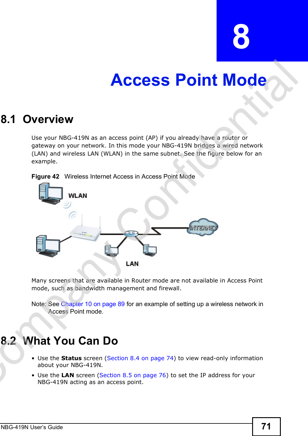 NBG-419N User s Guide 71CHAPTER  8 Access Point Mode8.1  OverviewUse your NBG-419N as an access point (AP) if you already have a router or gateway on your network. In this mode your NBG-419N bridges a wired network (LAN) and wireless LAN (WLAN) in the same subnet. See the figure below for an example.Figure 42   Wireless Internet Access in Access Point Mode Many screens that are available in Router mode are not available in Access Point mode, such as bandwidth management and firewall.Note: See Chapter 10 on page 89 for an example of setting up a wireless network in Access Point mode. 8.2  What You Can Do Use the Status screen (Section 8.4 on page 74) to view read-only information about your NBG-419N. Use the LAN screen (Section 8.5 on page 76) to set the IP address for your NBG-419N acting as an access point.Company Confidential
