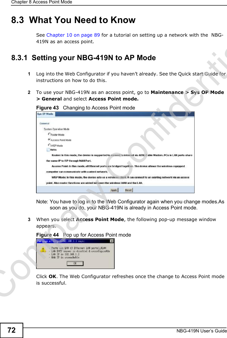 Chapter 8Access Point ModeNBG-419N User s Guide728.3  What You Need to KnowSee Chapter 10 on page 89 for a tutorial on setting up a network with the  NBG-419N as an access point.8.3.1  Setting your NBG-419N to AP Mode1Log into the Web Configurator if you haven!t already. See the Quick start Guide for instructions on how to do this.2To use your NBG-419N as an access point, go to Maintenance &gt; Sys OP Mode &gt; General and select Access Point mode.Figure 43   Changing to Access Point modeNote: You have to log in to the Web Configurator again when you change modes.As soon as you do, your NBG-419N is already in Access Point mode.3When you select Access Point Mode, the following pop-up message window appears.Figure 44   Pop up for Access Point mode Click OK. The Web Configurator refreshes once the change to Access Point mode is successful.Company Confidential
