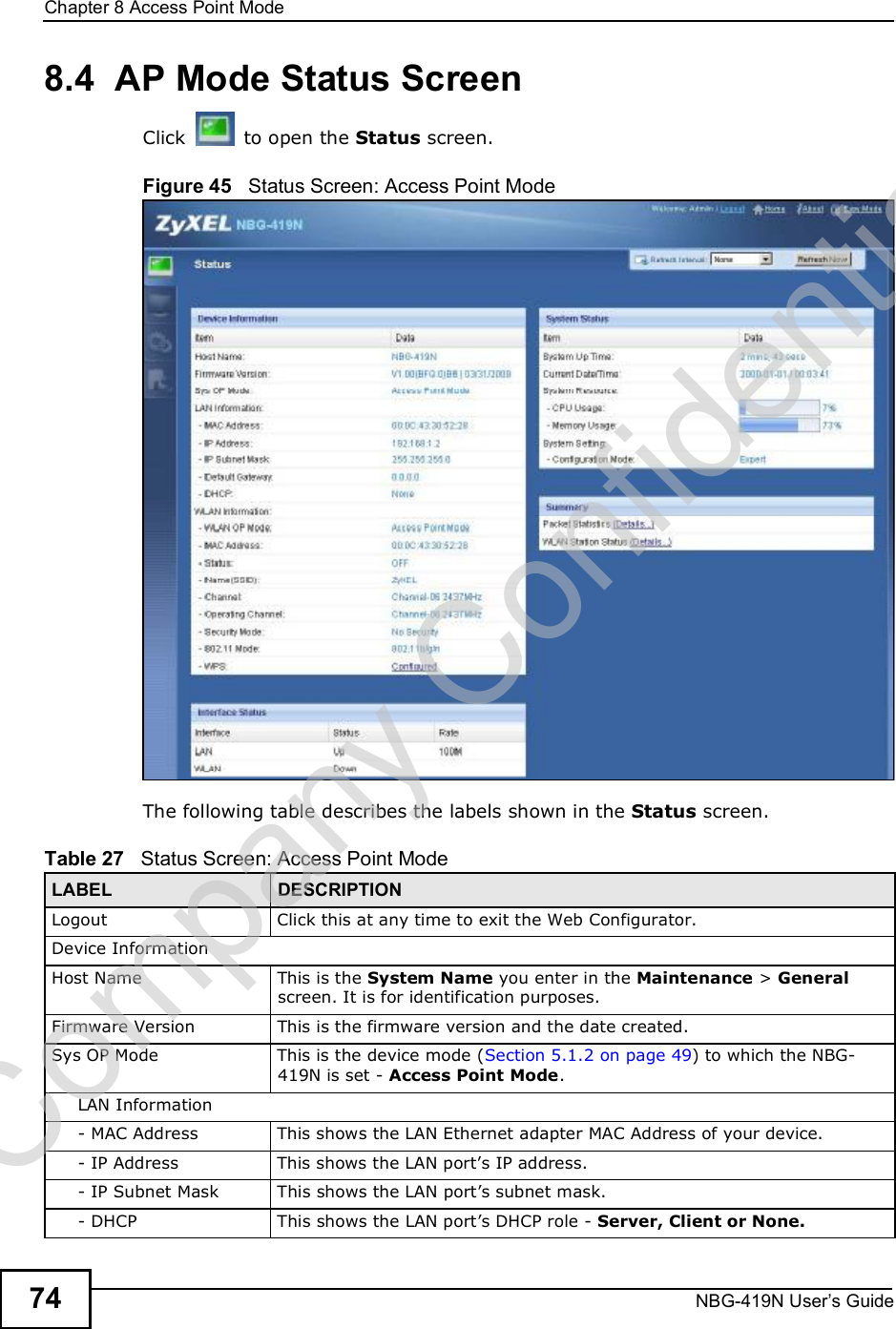 Chapter 8Access Point ModeNBG-419N User s Guide748.4  AP Mode Status ScreenClick  to open the Status screen. Figure 45   Status Screen: Access Point Mode The following table describes the labels shown in the Status screen.Table 27   Status Screen: Access Point Mode LABEL DESCRIPTIONLogoutClick this at any time to exit the Web Configurator.Device InformationHost NameThis is the System Name you enter in the Maintenance &gt; General screen. It is for identification purposes.Firmware VersionThis is the firmware version and the date created. Sys OP ModeThis is the device mode (Section 5.1.2 on page 49) to which the NBG-419N is set - Access Point Mode.LAN Information- MAC AddressThis shows the LAN Ethernet adapter MAC Address of your device.- IP AddressThis shows the LAN port!s IP address.- IP Subnet MaskThis shows the LAN port!s subnet mask.- DHCPThis shows the LAN port!s DHCP role - Server, Client or None.Company Confidential