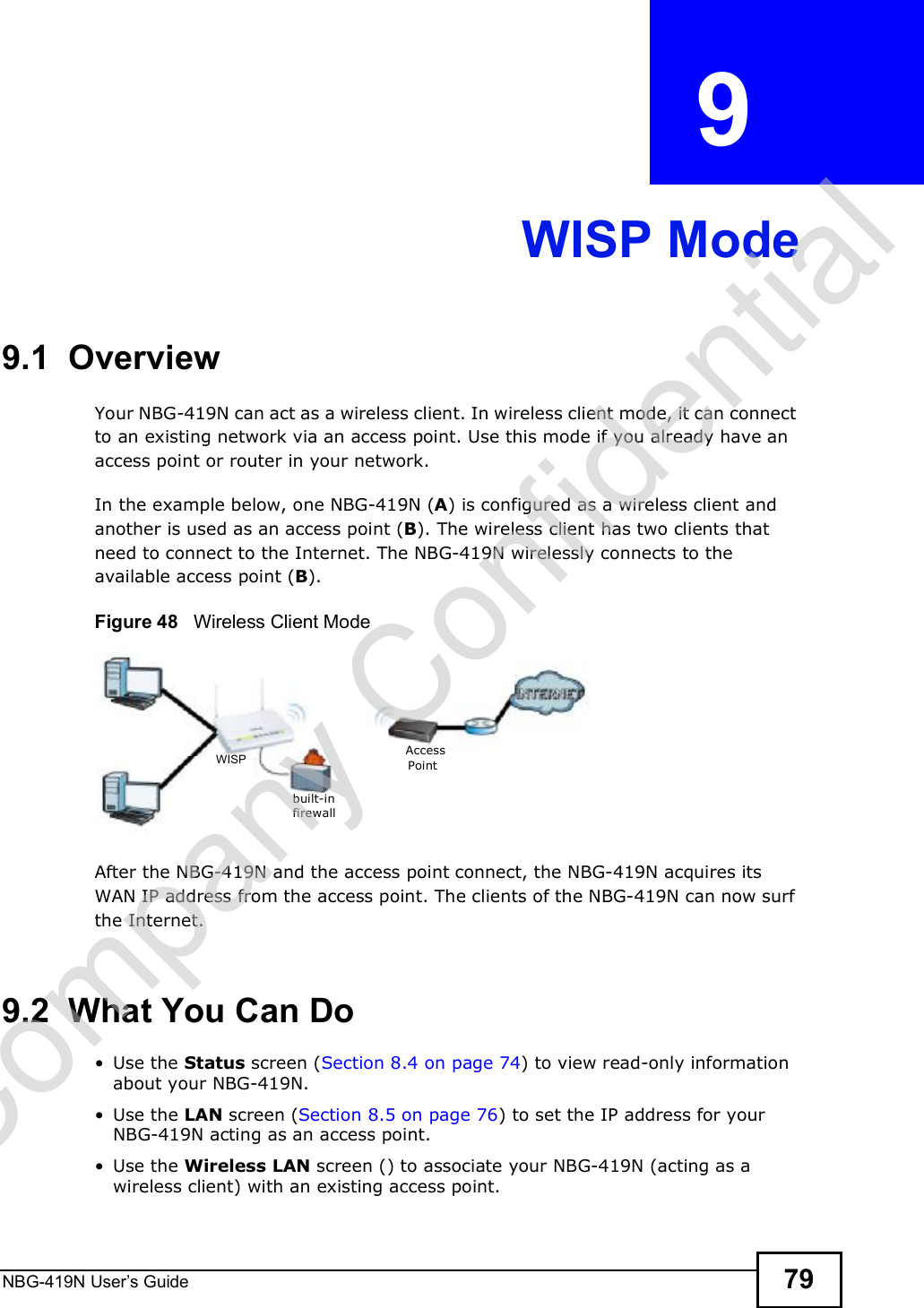 NBG-419N User s Guide 79CHAPTER  9 WISP Mode9.1  OverviewYour NBG-419N can act as a wireless client. In wireless client mode, it can connect to an existing network via an access point. Use this mode if you already have an access point or router in your network.In the example below, one NBG-419N (A) is configured as a wireless client and another is used as an access point (B). The wireless client has two clients that need to connect to the Internet. The NBG-419N wirelessly connects to the available access point (B). Figure 48   Wireless Client ModeAfter the NBG-419N and the access point connect, the NBG-419N acquires its WAN IP address from the access point. The clients of the NBG-419N can now surf the Internet. 9.2  What You Can Do Use the Status screen (Section 8.4 on page 74) to view read-only information about your NBG-419N. Use the LAN screen (Section 8.5 on page 76) to set the IP address for your NBG-419N acting as an access point. Use the Wireless LAN screen () to associate your NBG-419N (acting as a wireless client) with an existing access point.built-infirewallAccessPointWISPCompany Confidential