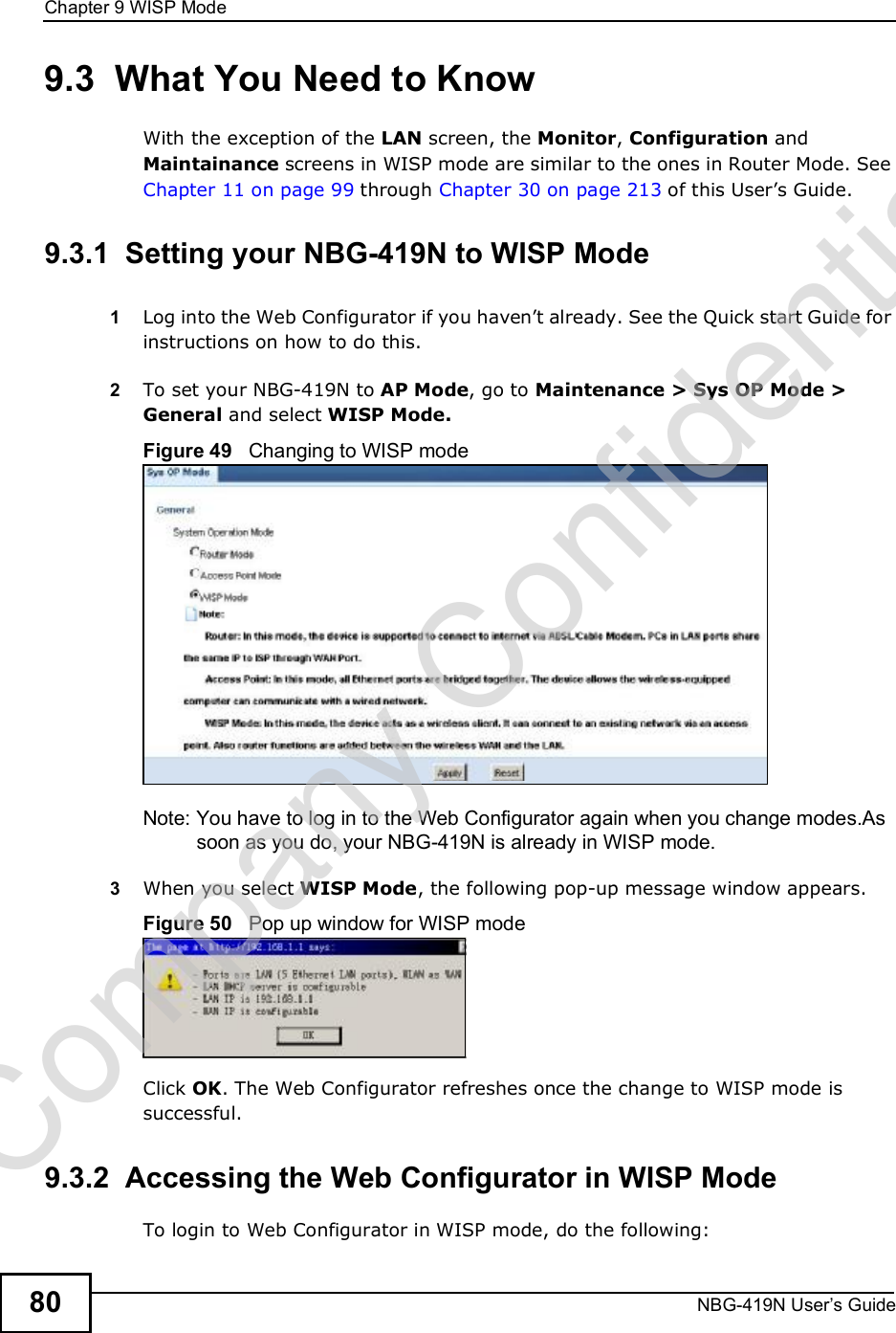 Chapter 9WISP ModeNBG-419N User s Guide809.3  What You Need to KnowWith the exception of the LAN screen, the Monitor, Configuration and Maintainance screens in WISP mode are similar to the ones in Router Mode. See Chapter 11 on page 99 through Chapter 30 on page 213 of this User!s Guide.9.3.1  Setting your NBG-419N to WISP Mode1Log into the Web Configurator if you haven!t already. See the Quick start Guide for instructions on how to do this.2To set your NBG-419N to AP Mode, go to Maintenance &gt; Sys OP Mode &gt; General and select WISP Mode.Figure 49   Changing to WISP modeNote: You have to log in to the Web Configurator again when you change modes.As soon as you do, your NBG-419N is already in WISP mode.3When you select WISP Mode, the following pop-up message window appears.Figure 50   Pop up window for WISP mode Click OK. The Web Configurator refreshes once the change to WISP mode is successful.9.3.2  Accessing the Web Configurator in WISP ModeTo login to Web Configurator in WISP mode, do the following:Company Confidential