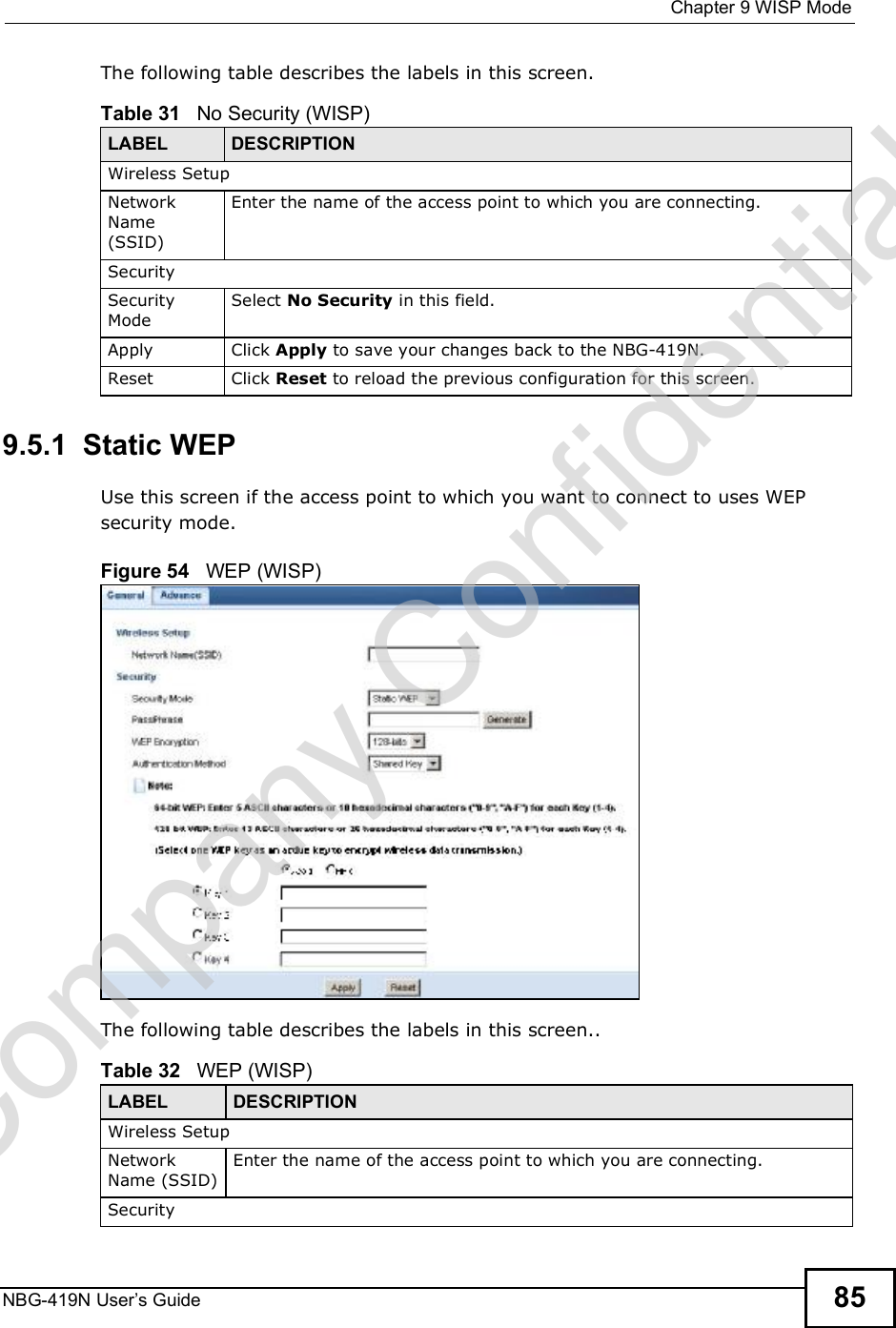  Chapter 9WISP ModeNBG-419N User s Guide 85The following table describes the labels in this screen. 9.5.1  Static WEPUse this screen if the access point to which you want to connect to uses WEP security mode.Figure 54   WEP (WISP)The following table describes the labels in this screen..Table 31   No Security (WISP)LABEL  DESCRIPTIONWireless SetupNetwork Name (SSID)Enter the name of the access point to which you are connecting.SecuritySecurity ModeSelect No Security in this field.Apply Click Apply to save your changes back to the NBG-419N.Reset Click Reset to reload the previous configuration for this screen.Table 32   WEP (WISP)LABEL DESCRIPTIONWireless SetupNetwork Name (SSID)Enter the name of the access point to which you are connecting.SecurityCompany Confidential