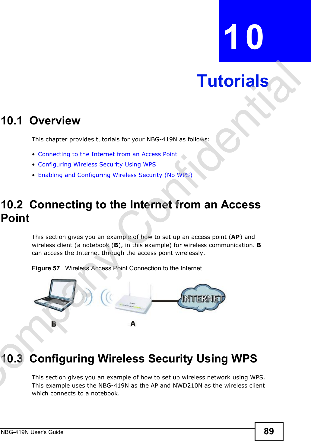 NBG-419N User s Guide 89CHAPTER  10 Tutorials10.1  OverviewThis chapter provides tutorials for your NBG-419N as follows: Connecting to the Internet from an Access Point Configuring Wireless Security Using WPS Enabling and Configuring Wireless Security (No WPS)10.2  Connecting to the Internet from an Access PointThis section gives you an example of how to set up an access point (AP) and wireless client (a notebook (B), in this example) for wireless communication. B can access the Internet through the access point wirelessly.Figure 57   Wireless Access Point Connection to the Internet10.3  Configuring Wireless Security Using WPSThis section gives you an example of how to set up wireless network using WPS. This example uses the NBG-419N as the AP and NWD210N as the wireless client which connects to a notebook. Company Confidential
