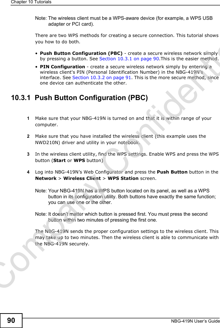 Chapter 10TutorialsNBG-419N User s Guide90Note: The wireless client must be a WPS-aware device (for example, a WPS USB adapter or PCI card).There are two WPS methods for creating a secure connection. This tutorial shows you how to do both. Push Button Configuration (PBC) - create a secure wireless network simply by pressing a button. See Section 10.3.1 on page 90.This is the easier method. PIN Configuration - create a secure wireless network simply by entering a wireless client&apos;s PIN (Personal Identification Number) in the NBG-419N!s interface. See Section 10.3.2 on page 91. This is the more secure method, since one device can authenticate the other.10.3.1  Push Button Configuration (PBC)1Make sure that your NBG-419N is turned on and that it is within range of your computer. 2Make sure that you have installed the wireless client (this example uses the NWD210N) driver and utility in your notebook.3In the wireless client utility, find the WPS settings. Enable WPS and press the WPS button (Start or WPS button)4Log into NBG-419N!s Web Configurator and press the Push Button button in the Network &gt; Wireless Client &gt; WPS Station screen. Note: Your NBG-419N has a WPS button located on its panel, as well as a WPS button in its configuration utility. Both buttons have exactly the same function; you can use one or the other.Note: It doesn t matter which button is pressed first. You must press the second button within two minutes of pressing the first one. The NBG-419N sends the proper configuration settings to the wireless client. This may take up to two minutes. Then the wireless client is able to communicate with the NBG-419N securely. Company Confidential