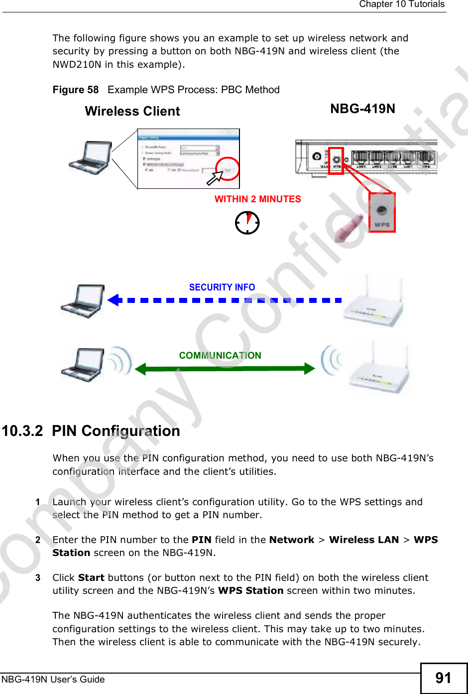  Chapter 10TutorialsNBG-419N User s Guide 91The following figure shows you an example to set up wireless network and security by pressing a button on both NBG-419N and wireless client (the NWD210N in this example).Figure 58   Example WPS Process: PBC Method10.3.2  PIN ConfigurationWhen you use the PIN configuration method, you need to use both NBG-419N!s configuration interface and the client!s utilities.1Launch your wireless client!s configuration utility. Go to the WPS settings and select the PIN method to get a PIN number.2Enter the PIN number to the PIN field in the Network &gt; Wireless LAN &gt; WPS Station screen on the NBG-419N.3Click Start buttons (or button next to the PIN field) on both the wireless client utility screen and the NBG-419N!s WPS Station screen within two minutes.The NBG-419N authenticates the wireless client and sends the proper configuration settings to the wireless client. This may take up to two minutes. Then the wireless client is able to communicate with the NBG-419N securely. Wireless Client    NBG-419NSECURITY INFOCOMMUNICATIONWITHIN 2 MINUTESCompany Confidential