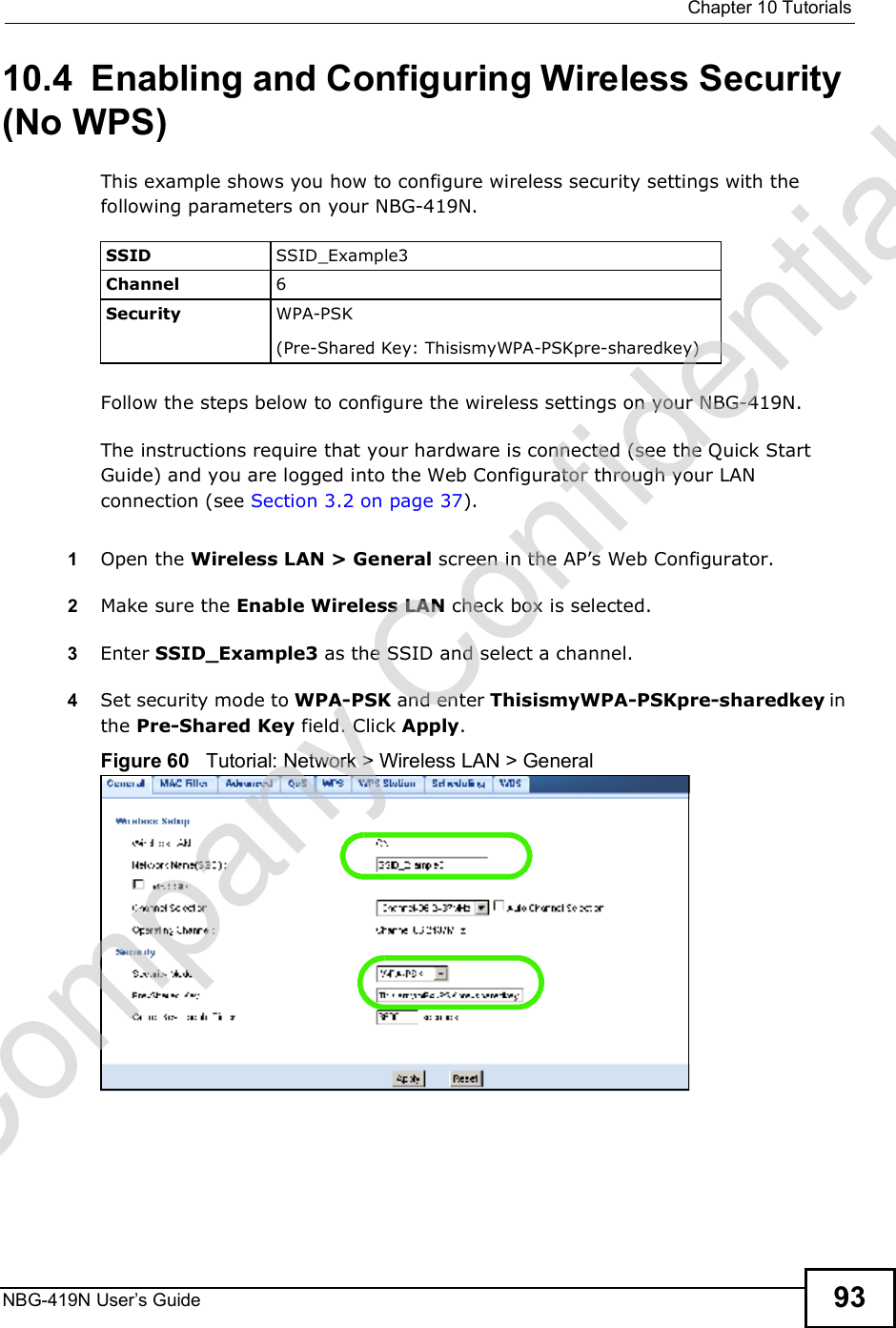  Chapter 10TutorialsNBG-419N User s Guide 9310.4  Enabling and Configuring Wireless Security (No WPS)This example shows you how to configure wireless security settings with the following parameters on your NBG-419N.Follow the steps below to configure the wireless settings on your NBG-419N.The instructions require that your hardware is connected (see the Quick Start Guide) and you are logged into the Web Configurator through your LAN connection (see Section 3.2 on page 37).1Open the Wireless LAN &gt; General screen in the AP!s Web Configurator.2Make sure the Enable Wireless LAN check box is selected.3Enter SSID_Example3 as the SSID and select a channel.4Set security mode to WPA-PSK and enter ThisismyWPA-PSKpre-sharedkey in the Pre-Shared Key field. Click Apply.Figure 60   Tutorial: Network &gt; Wireless LAN &gt; GeneralSSID SSID_Example3Channel 6Security  WPA-PSK(Pre-Shared Key: ThisismyWPA-PSKpre-sharedkey)Company Confidential