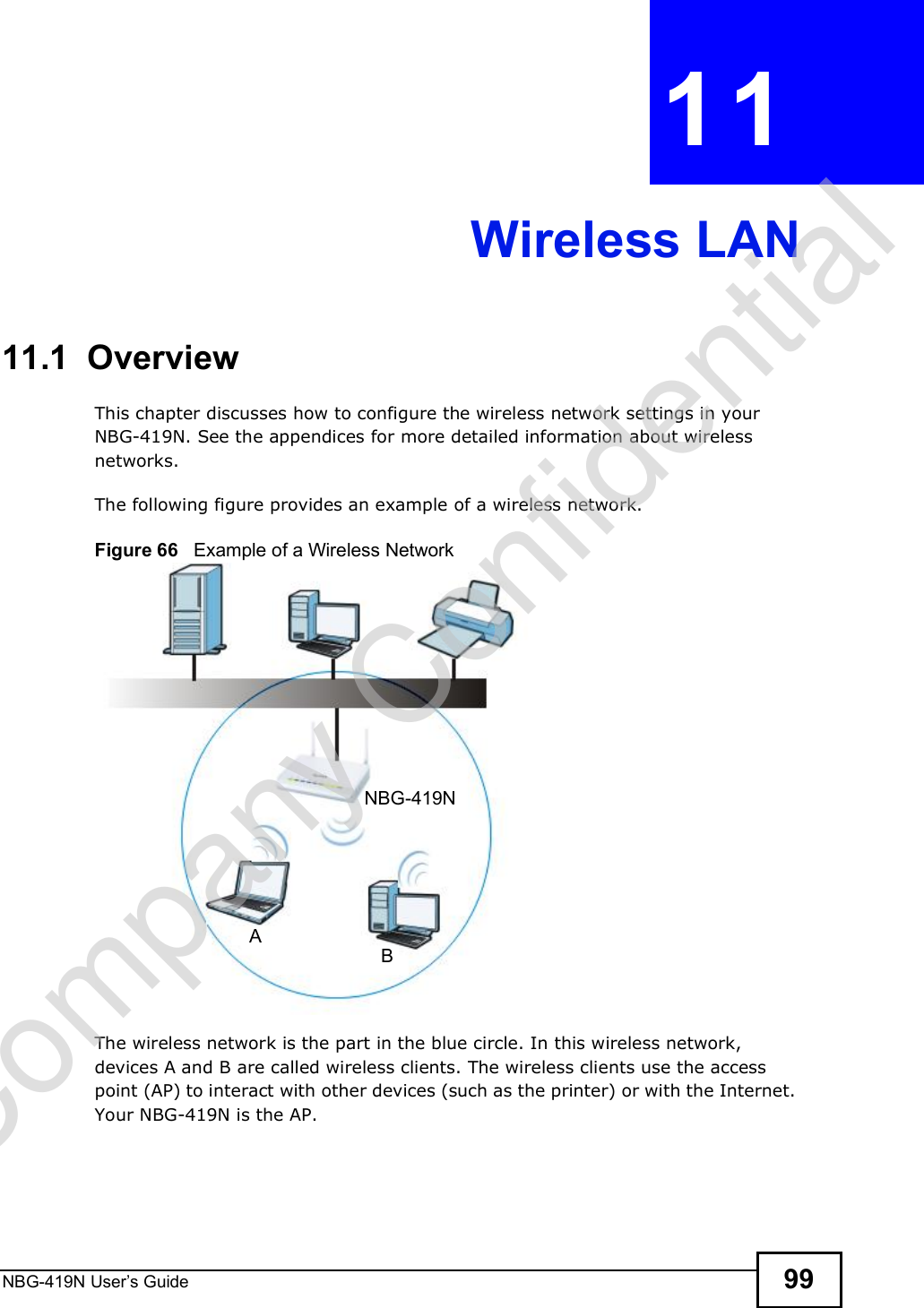 NBG-419N User s Guide 99CHAPTER  11 Wireless LAN11.1  OverviewThis chapter discusses how to configure the wireless network settings in your NBG-419N. See the appendices for more detailed information about wireless networks.The following figure provides an example of a wireless network.Figure 66   Example of a Wireless NetworkThe wireless network is the part in the blue circle. In this wireless network, devices A and B are called wireless clients. The wireless clients use the access point (AP) to interact with other devices (such as the printer) or with the Internet. Your NBG-419N is the AP.ABNBG-419NCompany Confidential