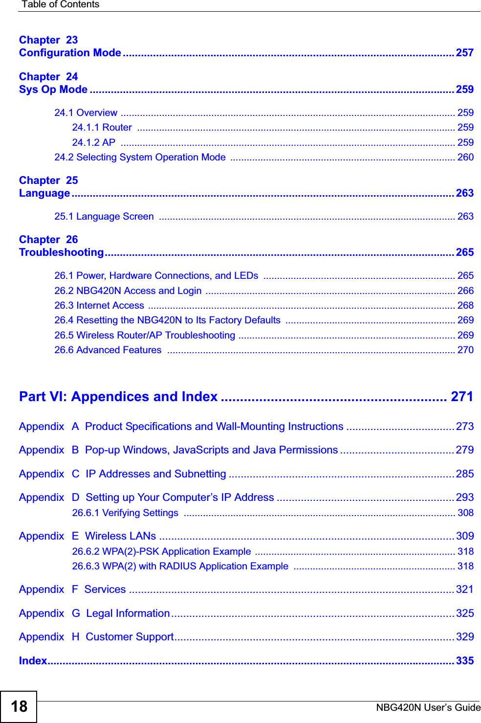 Table of ContentsNBG420N User’s Guide18Chapter  23Configuration Mode..............................................................................................................257Chapter  24Sys Op Mode ......................................................................................................................... 25924.1 Overview .......................................................................................................................... 25924.1.1 Router  .................................................................................................................... 25924.1.2 AP  .......................................................................................................................... 25924.2 Selecting System Operation Mode  .................................................................................. 260Chapter  25Language ............................................................................................................................... 26325.1 Language Screen  ............................................................................................................ 263Chapter  26Troubleshooting.................................................................................................................... 26526.1 Power, Hardware Connections, and LEDs  ...................................................................... 26526.2 NBG420N Access and Login  ........................................................................................... 26626.3 Internet Access ................................................................................................................ 26826.4 Resetting the NBG420N to Its Factory Defaults  .............................................................. 26926.5 Wireless Router/AP Troubleshooting ............................................................................... 26926.6 Advanced Features  .........................................................................................................270Part VI: Appendices and Index ........................................................... 271Appendix   A  Product Specifications and Wall-Mounting Instructions ....................................273Appendix   B  Pop-up Windows, JavaScripts and Java Permissions ...................................... 279Appendix   C  IP Addresses and Subnetting ........................................................................... 285Appendix   D  Setting up Your Computer’s IP Address ........................................................... 29326.6.1 Verifying Settings  ................................................................................................... 308Appendix   E  Wireless LANs ..................................................................................................30926.6.2 WPA(2)-PSK Application Example ......................................................................... 31826.6.3 WPA(2) with RADIUS Application Example  ........................................................... 318Appendix   F  Services ............................................................................................................ 321Appendix   G  Legal Information.............................................................................................. 325Appendix   H  Customer Support............................................................................................. 329Index....................................................................................................................................... 335