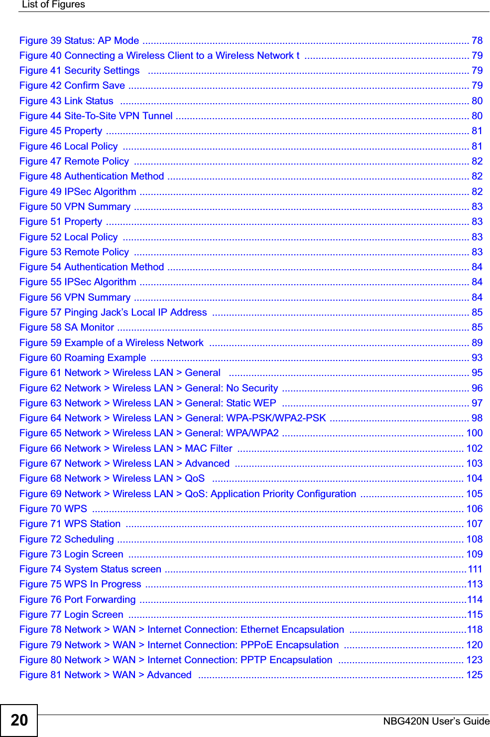List of FiguresNBG420N User’s Guide20Figure 39 Status: AP Mode ..................................................................................................................... 78Figure 40 Connecting a Wireless Client to a Wireless Network t  ........................................................... 79Figure 41 Security Settings   ................................................................................................................... 79Figure 42 Confirm Save .......................................................................................................................... 79Figure 43 Link Status  ............................................................................................................................. 80Figure 44 Site-To-Site VPN Tunnel ......................................................................................................... 80Figure 45 Property .................................................................................................................................. 81Figure 46 Local Policy  ............................................................................................................................ 81Figure 47 Remote Policy  ........................................................................................................................ 82Figure 48 Authentication Method ............................................................................................................ 82Figure 49 IPSec Algorithm ...................................................................................................................... 82Figure 50 VPN Summary ........................................................................................................................ 83Figure 51 Property .................................................................................................................................. 83Figure 52 Local Policy  ............................................................................................................................ 83Figure 53 Remote Policy  ........................................................................................................................ 83Figure 54 Authentication Method ............................................................................................................ 84Figure 55 IPSec Algorithm ...................................................................................................................... 84Figure 56 VPN Summary ........................................................................................................................ 84Figure 57 Pinging Jack’s Local IP Address  ............................................................................................ 85Figure 58 SA Monitor .............................................................................................................................. 85Figure 59 Example of a Wireless Network  ............................................................................................. 89Figure 60 Roaming Example  .................................................................................................................. 93Figure 61 Network &gt; Wireless LAN &gt; General   ...................................................................................... 95Figure 62 Network &gt; Wireless LAN &gt; General: No Security ................................................................... 96Figure 63 Network &gt; Wireless LAN &gt; General: Static WEP  ................................................................... 97Figure 64 Network &gt; Wireless LAN &gt; General: WPA-PSK/WPA2-PSK .................................................. 98Figure 65 Network &gt; Wireless LAN &gt; General: WPA/WPA2 ................................................................. 100Figure 66 Network &gt; Wireless LAN &gt; MAC Filter  ................................................................................. 102Figure 67 Network &gt; Wireless LAN &gt; Advanced  .................................................................................. 103Figure 68 Network &gt; Wireless LAN &gt; QoS   .......................................................................................... 104Figure 69 Network &gt; Wireless LAN &gt; QoS: Application Priority Configuration ..................................... 105Figure 70 WPS  ..................................................................................................................................... 106Figure 71 WPS Station  ......................................................................................................................... 107Figure 72 Scheduling ............................................................................................................................ 108Figure 73 Login Screen  ........................................................................................................................ 109Figure 74 System Status screen ............................................................................................................111Figure 75 WPS In Progress ...................................................................................................................113Figure 76 Port Forwarding .....................................................................................................................114Figure 77 Login Screen  .........................................................................................................................115Figure 78 Network &gt; WAN &gt; Internet Connection: Ethernet Encapsulation  ..........................................118Figure 79 Network &gt; WAN &gt; Internet Connection: PPPoE Encapsulation  ........................................... 120Figure 80 Network &gt; WAN &gt; Internet Connection: PPTP Encapsulation  ............................................. 123Figure 81 Network &gt; WAN &gt; Advanced  ............................................................................................... 125