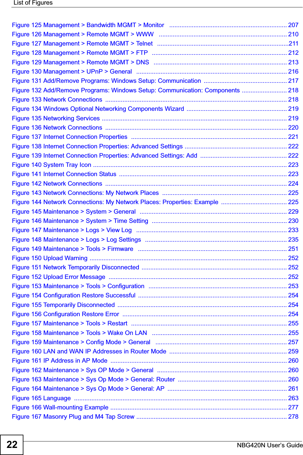 List of FiguresNBG420N User’s Guide22Figure 125 Management &gt; Bandwidth MGMT &gt; Monitor   .................................................................... 207Figure 126 Management &gt; Remote MGMT &gt; WWW   .......................................................................... 210Figure 127 Management &gt; Remote MGMT &gt; Telnet   ............................................................................211Figure 128 Management &gt; Remote MGMT &gt; FTP  .............................................................................. 212Figure 129 Management &gt; Remote MGMT &gt; DNS   ............................................................................. 213Figure 130 Management &gt; UPnP &gt; General   ....................................................................................... 216Figure 131 Add/Remove Programs: Windows Setup: Communication  ................................................ 217Figure 132 Add/Remove Programs: Windows Setup: Communication: Components .......................... 218Figure 133 Network Connections  ......................................................................................................... 218Figure 134 Windows Optional Networking Components Wizard  .......................................................... 219Figure 135 Networking Services ........................................................................................................... 219Figure 136 Network Connections  ......................................................................................................... 220Figure 137 Internet Connection Properties  .......................................................................................... 221Figure 138 Internet Connection Properties: Advanced Settings ........................................................... 222Figure 139 Internet Connection Properties: Advanced Settings: Add  .................................................. 222Figure 140 System Tray Icon ................................................................................................................ 223Figure 141 Internet Connection Status  ................................................................................................. 223Figure 142 Network Connections  ......................................................................................................... 224Figure 143 Network Connections: My Network Places  ........................................................................ 225Figure 144 Network Connections: My Network Places: Properties: Example  ...................................... 225Figure 145 Maintenance &gt; System &gt; General  .....................................................................................229Figure 146 Maintenance &gt; System &gt; Time Setting  .............................................................................. 230Figure 147 Maintenance &gt; Logs &gt; View Log   ....................................................................................... 233Figure 148 Maintenance &gt; Logs &gt; Log Settings  ..................................................................................235Figure 149 Maintenance &gt; Tools &gt; Firmware   ...................................................................................... 251Figure 150 Upload Warning .................................................................................................................. 252Figure 151 Network Temporarily Disconnected ....................................................................................252Figure 152 Upload Error Message  ....................................................................................................... 252Figure 153 Maintenance &gt; Tools &gt; Configuration  ................................................................................253Figure 154 Configuration Restore Successful  ...................................................................................... 254Figure 155 Temporarily Disconnected  .................................................................................................. 254Figure 156 Configuration Restore Error  ............................................................................................... 254Figure 157 Maintenance &gt; Tools &gt; Restart  .......................................................................................... 255Figure 158 Maintenance &gt; Tools &gt; Wake On LAN   .............................................................................. 255Figure 159 Maintenance &gt; Config Mode &gt; General   ............................................................................ 257Figure 160 LAN and WAN IP Addresses in Router Mode  .................................................................... 259Figure 161 IP Address in AP Mode  ...................................................................................................... 260Figure 162 Maintenance &gt; Sys OP Mode &gt; General  ........................................................................... 260Figure 163 Maintenance &gt; Sys Op Mode &gt; General: Router  ............................................................... 260Figure 164 Maintenance &gt; Sys Op Mode &gt; General: AP  ..................................................................... 261Figure 165 Language  ........................................................................................................................... 263Figure 166 Wall-mounting Example ...................................................................................................... 277Figure 167 Masonry Plug and M4 Tap Screw .......................................................................................278