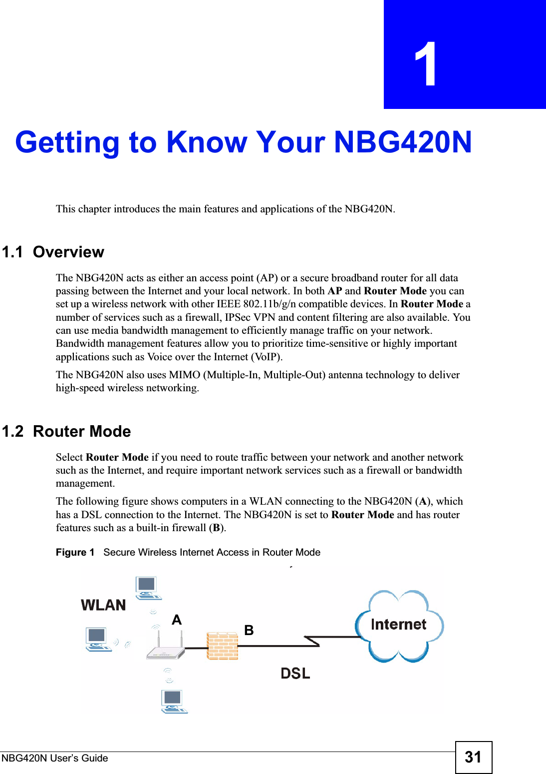 NBG420N User’s Guide 31CHAPTER  1 Getting to Know Your NBG420NThis chapter introduces the main features and applications of the NBG420N.1.1  OverviewThe NBG420N acts as either an access point (AP) or a secure broadband router for all data passing between the Internet and your local network. In both AP and Router Mode you can set up a wireless network with other IEEE 802.11b/g/n compatible devices. In Router Mode a number of services such as a firewall, IPSec VPN and content filtering are also available. You can use media bandwidth management to efficiently manage traffic on your network. Bandwidth management features allow you to prioritize time-sensitive or highly important applications such as Voice over the Internet (VoIP).The NBG420N also uses MIMO (Multiple-In, Multiple-Out) antenna technology to deliver high-speed wireless networking.1.2  Router ModeSelect Router Mode if you need to route traffic between your network and another network such as the Internet, and require important network services such as a firewall or bandwidth management. The following figure shows computers in a WLAN connecting to the NBG420N (A), which has a DSL connection to the Internet. The NBG420N is set to Router Mode and has router features such as a built-in firewall (B).Figure 1   Secure Wireless Internet Access in Router Mode AB