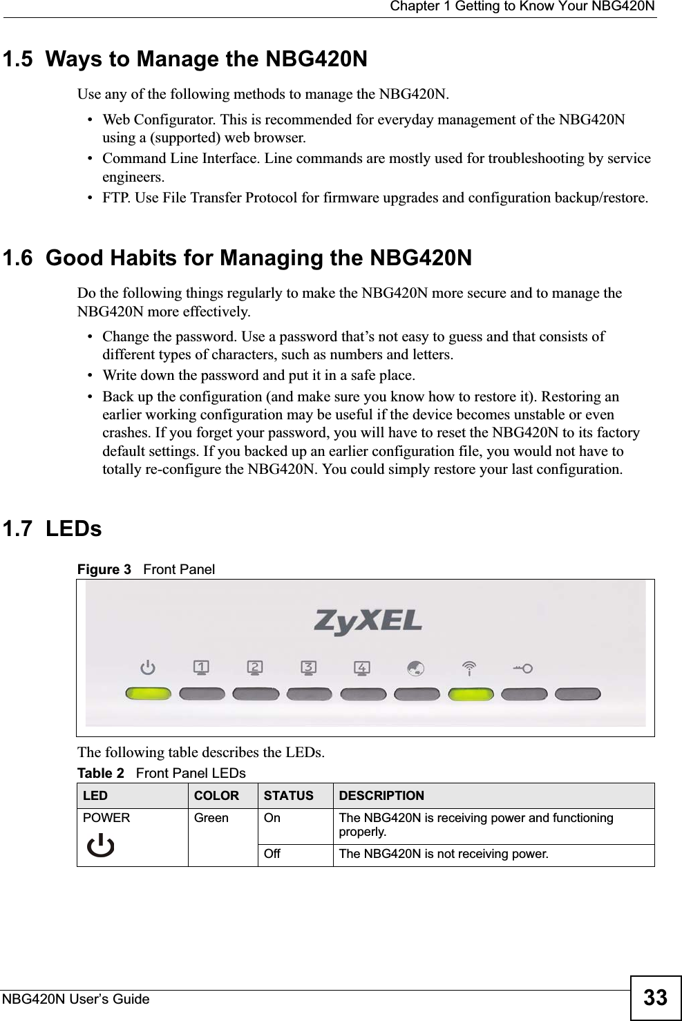 Chapter 1 Getting to Know Your NBG420NNBG420N User’s Guide 331.5  Ways to Manage the NBG420NUse any of the following methods to manage the NBG420N.• Web Configurator. This is recommended for everyday management of the NBG420N using a (supported) web browser. • Command Line Interface. Line commands are mostly used for troubleshooting by service engineers.  • FTP. Use File Transfer Protocol for firmware upgrades and configuration backup/restore.1.6  Good Habits for Managing the NBG420NDo the following things regularly to make the NBG420N more secure and to manage the NBG420N more effectively.• Change the password. Use a password that’s not easy to guess and that consists of different types of characters, such as numbers and letters.• Write down the password and put it in a safe place.• Back up the configuration (and make sure you know how to restore it). Restoring an earlier working configuration may be useful if the device becomes unstable or even crashes. If you forget your password, you will have to reset the NBG420N to its factory default settings. If you backed up an earlier configuration file, you would not have to totally re-configure the NBG420N. You could simply restore your last configuration.1.7  LEDsFigure 3   Front PanelThe following table describes the LEDs.Table 2   Front Panel LEDsLED COLOR STATUS DESCRIPTIONPOWER Green On The NBG420N is receiving power and functioning properly. Off The NBG420N is not receiving power.
