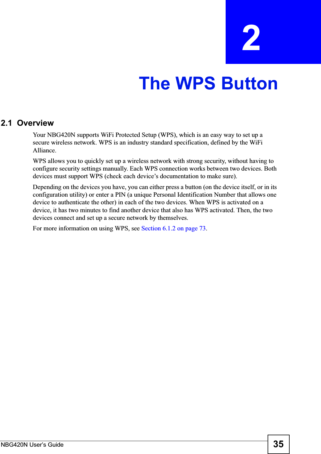 NBG420N User’s Guide 35CHAPTER  2 The WPS Button2.1  OverviewYour NBG420N supports WiFi Protected Setup (WPS), which is an easy way to set up a secure wireless network. WPS is an industry standard specification, defined by the WiFi Alliance.WPS allows you to quickly set up a wireless network with strong security, without having to configure security settings manually. Each WPS connection works between two devices. Both devices must support WPS (check each device’s documentation to make sure). Depending on the devices you have, you can either press a button (on the device itself, or in its configuration utility) or enter a PIN (a unique Personal Identification Number that allows one device to authenticate the other) in each of the two devices. When WPS is activated on a device, it has two minutes to find another device that also has WPS activated. Then, the two devices connect and set up a secure network by themselves.For more information on using WPS, see Section 6.1.2 on page 73.
