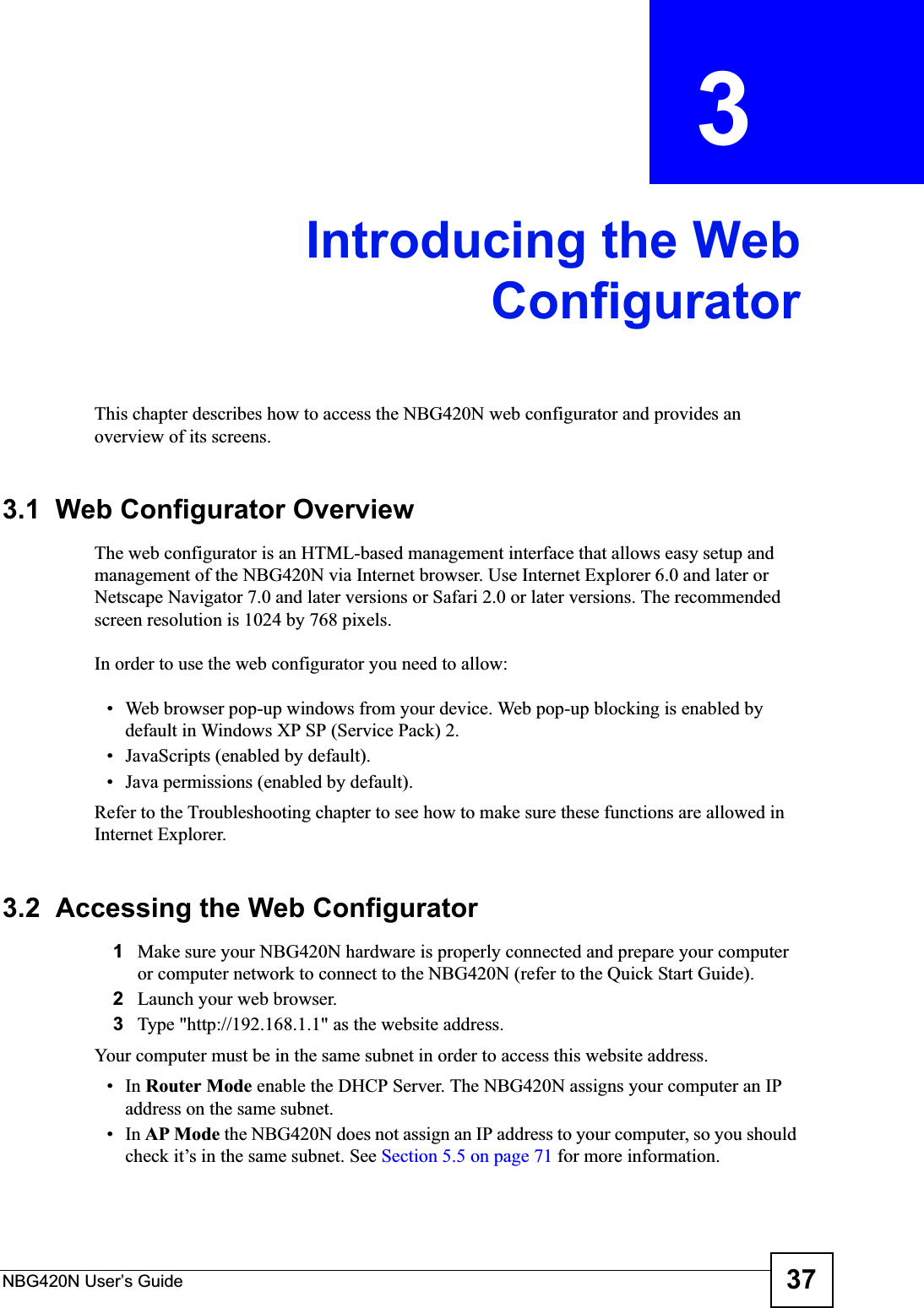 NBG420N User’s Guide 37CHAPTER  3 Introducing the WebConfiguratorThis chapter describes how to access the NBG420N web configurator and provides an overview of its screens.3.1  Web Configurator OverviewThe web configurator is an HTML-based management interface that allows easy setup and management of the NBG420N via Internet browser. Use Internet Explorer 6.0 and later or Netscape Navigator 7.0 and later versions or Safari 2.0 or later versions. The recommended screen resolution is 1024 by 768 pixels.In order to use the web configurator you need to allow:• Web browser pop-up windows from your device. Web pop-up blocking is enabled by default in Windows XP SP (Service Pack) 2.• JavaScripts (enabled by default).• Java permissions (enabled by default).Refer to the Troubleshooting chapter to see how to make sure these functions are allowed in Internet Explorer.3.2  Accessing the Web Configurator1Make sure your NBG420N hardware is properly connected and prepare your computer or computer network to connect to the NBG420N (refer to the Quick Start Guide).2Launch your web browser.3Type &quot;http://192.168.1.1&quot; as the website address. Your computer must be in the same subnet in order to access this website address.•In Router Mode enable the DHCP Server. The NBG420N assigns your computer an IP address on the same subnet. •In AP Mode the NBG420N does not assign an IP address to your computer, so you should check it’s in the same subnet. See Section 5.5 on page 71 for more information.
