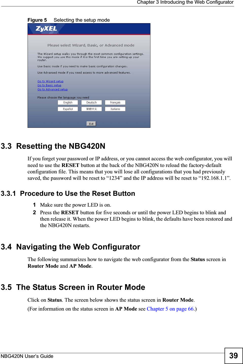  Chapter 3 Introducing the Web ConfiguratorNBG420N User’s Guide 39Figure 5     Selecting the setup mode3.3  Resetting the NBG420NIf you forget your password or IP address, or you cannot access the web configurator, you will need to use the RESET button at the back of the NBG420N to reload the factory-default configuration file. This means that you will lose all configurations that you had previously saved, the password will be reset to “1234” and the IP address will be reset to “192.168.1.1”.3.3.1  Procedure to Use the Reset Button1Make sure the power LED is on.2Press the RESET button for five seconds or until the power LED begins to blink and then release it. When the power LED begins to blink, the defaults have been restored and the NBG420N restarts.3.4  Navigating the Web Configurator    The following summarizes how to navigate the web configurator from the Status screen in Router Mode and AP Mode.3.5  The Status Screen in Router ModeClick on Status. The screen below shows the status screen in Router Mode.(For information on the status screen in AP Mode see Chapter 5 on page 66.)