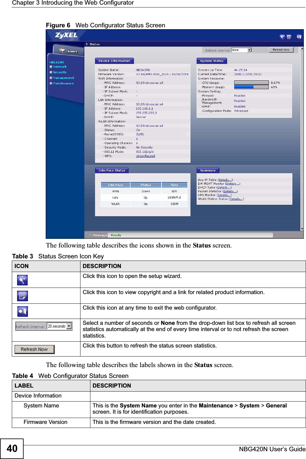 Chapter 3 Introducing the Web ConfiguratorNBG420N User’s Guide40Figure 6   Web Configurator Status Screen The following table describes the icons shown in the Status screen.The following table describes the labels shown in the Status screen.Table 3   Status Screen Icon Key ICON DESCRIPTIONClick this icon to open the setup wizard. Click this icon to view copyright and a link for related product information.Click this icon at any time to exit the web configurator.Select a number of seconds or None from the drop-down list box to refresh all screen statistics automatically at the end of every time interval or to not refresh the screen statistics.Click this button to refresh the status screen statistics.Table 4   Web Configurator Status Screen   LABEL DESCRIPTIONDevice InformationSystem Name This is the System Name you enter in the Maintenance &gt; System &gt; Generalscreen. It is for identification purposes.Firmware Version This is the firmware version and the date created. 