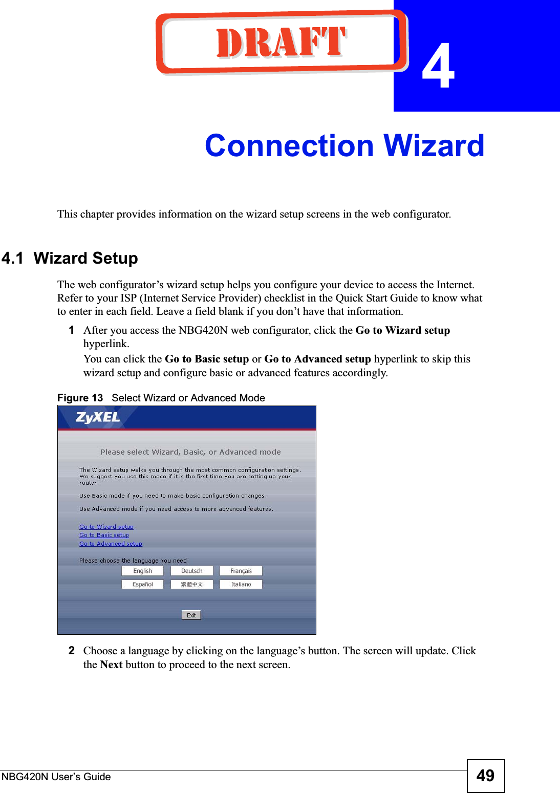 NBG420N User’s Guide 49CHAPTER  4 Connection WizardThis chapter provides information on the wizard setup screens in the web configurator.4.1  Wizard SetupThe web configurator’s wizard setup helps you configure your device to access the Internet. Refer to your ISP (Internet Service Provider) checklist in the Quick Start Guide to know what to enter in each field. Leave a field blank if you don’t have that information.1After you access the NBG420N web configurator, click the Go to Wizard setuphyperlink.You can click the Go to Basic setup or Go to Advanced setup hyperlink to skip this wizard setup and configure basic or advanced features accordingly.Figure 13   Select Wizard or Advanced Mode2Choose a language by clicking on the language’s button. The screen will update. Click the Next button to proceed to the next screen.
