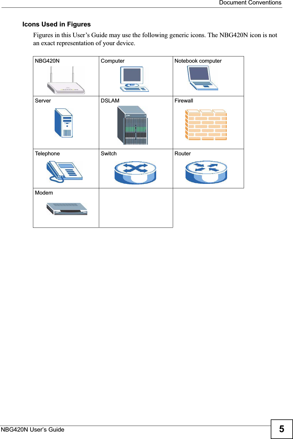 Document ConventionsNBG420N User’s Guide 5Icons Used in FiguresFigures in this User’s Guide may use the following generic icons. The NBG420N icon is not an exact representation of your device.NBG420N Computer Notebook computerServer DSLAM FirewallTelephone Switch RouterModem