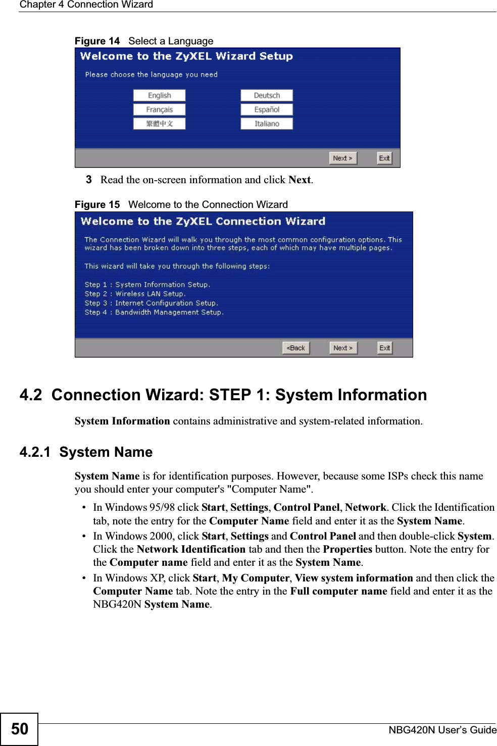 Chapter 4 Connection WizardNBG420N User’s Guide50Figure 14   Select a Language3Read the on-screen information and click Next.Figure 15   Welcome to the Connection Wizard4.2  Connection Wizard: STEP 1: System InformationSystem Information contains administrative and system-related information.4.2.1  System NameSystem Name is for identification purposes. However, because some ISPs check this name you should enter your computer&apos;s &quot;Computer Name&quot;. • In Windows 95/98 click Start, Settings, Control Panel, Network. Click the Identification tab, note the entry for the Computer Name field and enter it as the System Name.• In Windows 2000, click Start, Settings and Control Panel and then double-click System.Click the Network Identification tab and then the Properties button. Note the entry for the Computer name field and enter it as the System Name.• In Windows XP, click Start, My Computer, View system information and then click the Computer Name tab. Note the entry in the Full computer name field and enter it as the NBG420N System Name.