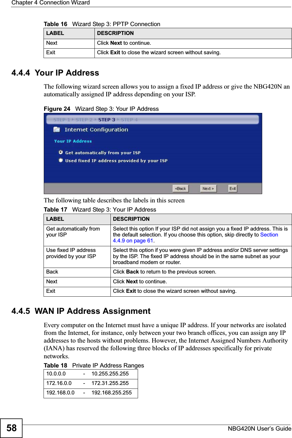 Chapter 4 Connection WizardNBG420N User’s Guide584.4.4  Your IP AddressThe following wizard screen allows you to assign a fixed IP address or give the NBG420N an automatically assigned IP address depending on your ISP.Figure 24   Wizard Step 3: Your IP AddressThe following table describes the labels in this screen4.4.5  WAN IP Address AssignmentEvery computer on the Internet must have a unique IP address. If your networks are isolated from the Internet, for instance, only between your two branch offices, you can assign any IP addresses to the hosts without problems. However, the Internet Assigned Numbers Authority (IANA) has reserved the following three blocks of IP addresses specifically for private networks.Next Click Next to continue. Exit Click Exit to close the wizard screen without saving.Table 16   Wizard Step 3: PPTP ConnectionLABEL DESCRIPTIONTable 17   Wizard Step 3: Your IP AddressLABEL DESCRIPTIONGet automatically from your ISP Select this option If your ISP did not assign you a fixed IP address. This is the default selection. If you choose this option, skip directly to Section4.4.9 on page 61.Use fixed IP address provided by your ISPSelect this option if you were given IP address and/or DNS server settings by the ISP. The fixed IP address should be in the same subnet as your broadband modem or router. Back Click Back to return to the previous screen.Next Click Next to continue. Exit Click Exit to close the wizard screen without saving.Table 18   Private IP Address Ranges10.0.0.0 -10.255.255.255172.16.0.0 -172.31.255.255192.168.0.0 -192.168.255.255