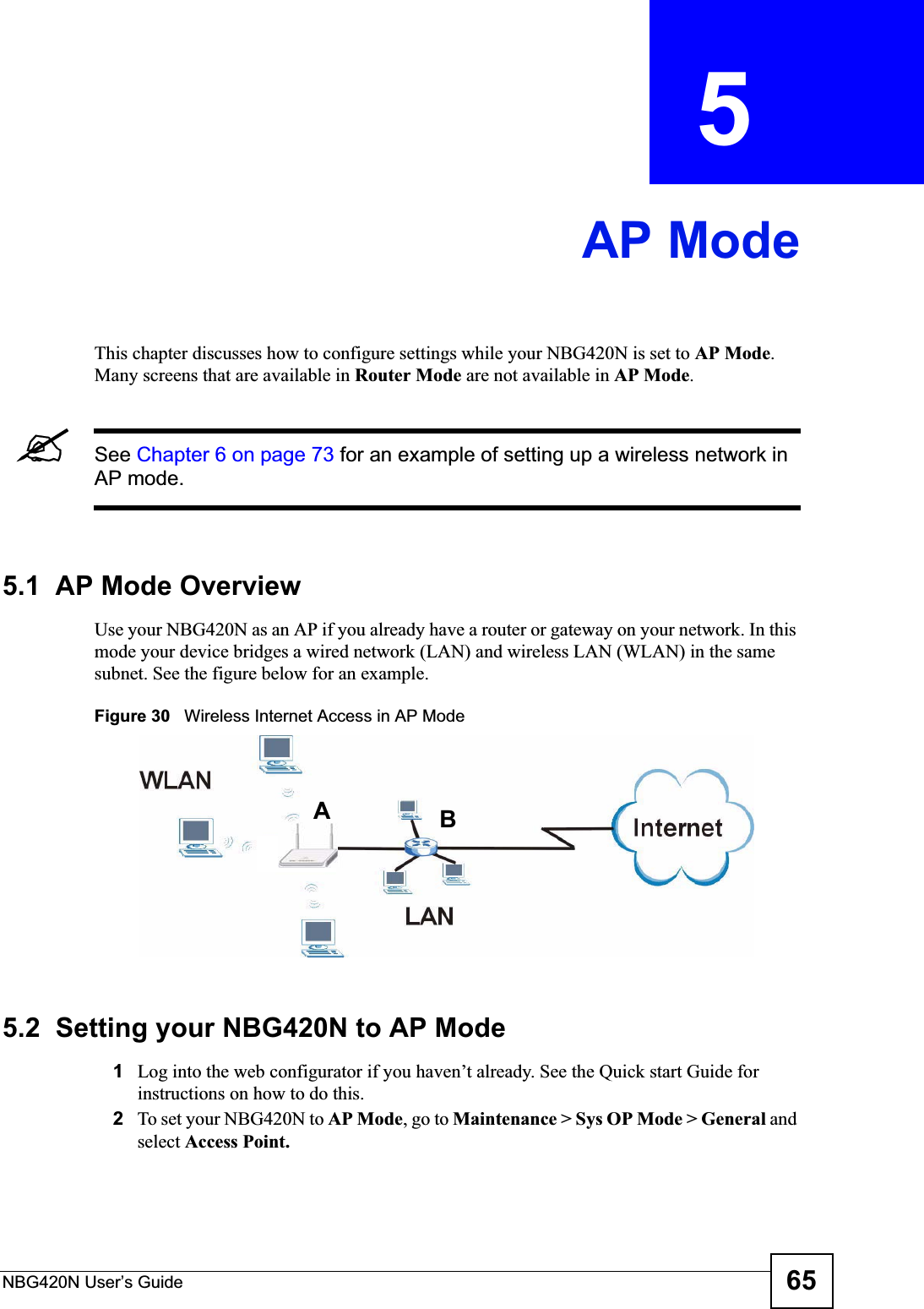 NBG420N User’s Guide 65CHAPTER  5 AP ModeThis chapter discusses how to configure settings while your NBG420N is set to AP Mode.Many screens that are available in Router Mode are not available in AP Mode.&quot;See Chapter 6 on page 73 for an example of setting up a wireless network in AP mode. 5.1  AP Mode OverviewUse your NBG420N as an AP if you already have a router or gateway on your network. In this mode your device bridges a wired network (LAN) and wireless LAN (WLAN) in the same subnet. See the figure below for an example.Figure 30   Wireless Internet Access in AP Mode 5.2  Setting your NBG420N to AP Mode1Log into the web configurator if you haven’t already. See the Quick start Guide for instructions on how to do this.2To set your NBG420N to AP Mode, go to Maintenance &gt; Sys OP Mode &gt; General andselect Access Point.AB