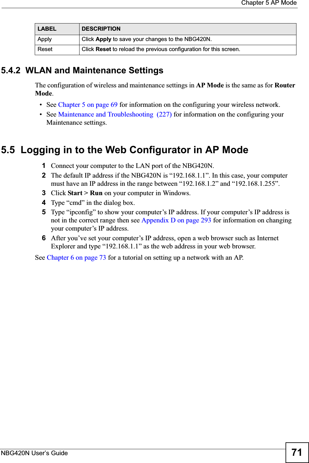  Chapter 5 AP ModeNBG420N User’s Guide 715.4.2  WLAN and Maintenance SettingsThe configuration of wireless and maintenance settings in AP Mode is the same as for RouterMode.• See Chapter 5 on page 69 for information on the configuring your wireless network.• See Maintenance and Troubleshooting  (227) for information on the configuring your Maintenance settings. 5.5  Logging in to the Web Configurator in AP Mode1Connect your computer to the LAN port of the NBG420N. 2The default IP address if the NBG420N is “192.168.1.1”. In this case, your computer must have an IP address in the range between “192.168.1.2” and “192.168.1.255”.3Click Start &gt; Run on your computer in Windows. 4Type “cmd” in the dialog box.5Type “ipconfig” to show your computer’s IP address. If your computer’s IP address is not in the correct range then see Appendix D on page 293 for information on changing your computer’s IP address.6After you’ve set your computer’s IP address, open a web browser such as Internet Explorer and type “192.168.1.1” as the web address in your web browser.See Chapter 6 on page 73 for a tutorial on setting up a network with an AP.Apply Click Apply to save your changes to the NBG420N.Reset Click Reset to reload the previous configuration for this screen.LABEL DESCRIPTION