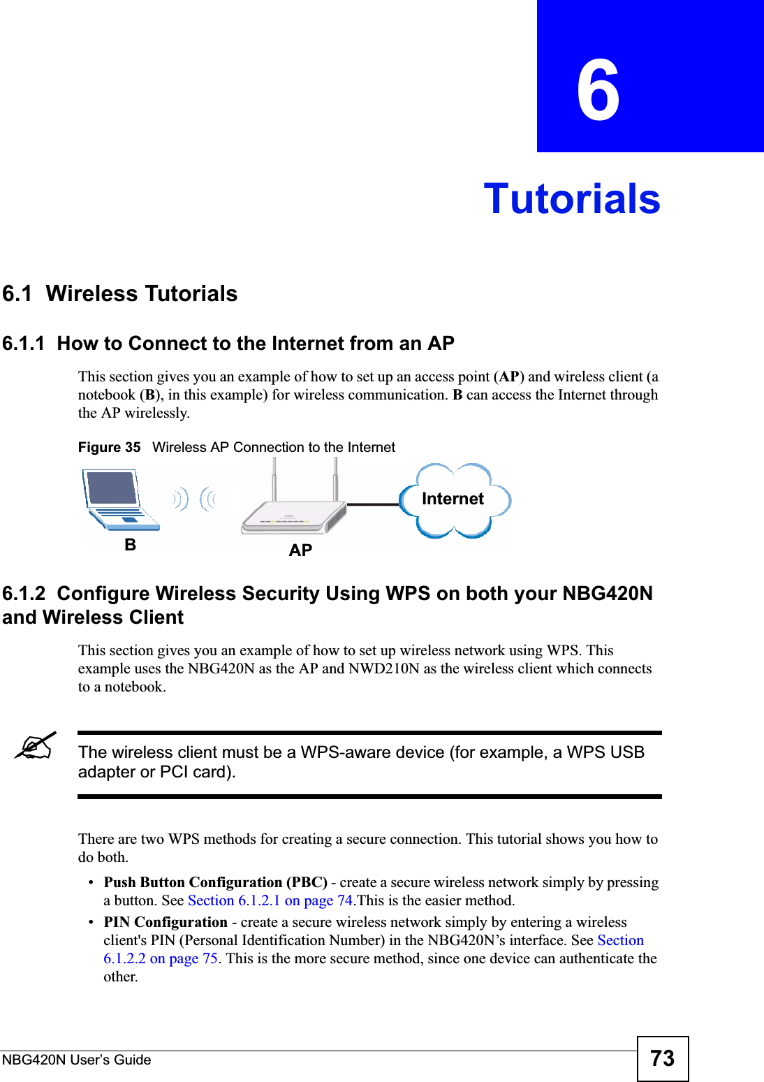 NBG420N User’s Guide 73CHAPTER  6 Tutorials6.1  Wireless Tutorials6.1.1  How to Connect to the Internet from an APThis section gives you an example of how to set up an access point (AP) and wireless client (a notebook (B), in this example) for wireless communication. B can access the Internet through the AP wirelessly.Figure 35   Wireless AP Connection to the Internet6.1.2  Configure Wireless Security Using WPS on both your NBG420N and Wireless ClientThis section gives you an example of how to set up wireless network using WPS. This example uses the NBG420N as the AP and NWD210N as the wireless client which connects to a notebook. &quot;The wireless client must be a WPS-aware device (for example, a WPS USB adapter or PCI card).There are two WPS methods for creating a secure connection. This tutorial shows you how to do both.•Push Button Configuration (PBC) - create a secure wireless network simply by pressing a button. See Section 6.1.2.1 on page 74.This is the easier method.•PIN Configuration - create a secure wireless network simply by entering a wireless client&apos;s PIN (Personal Identification Number) in the NBG420N’s interface. See Section6.1.2.2 on page 75. This is the more secure method, since one device can authenticate the other.BAPInternet