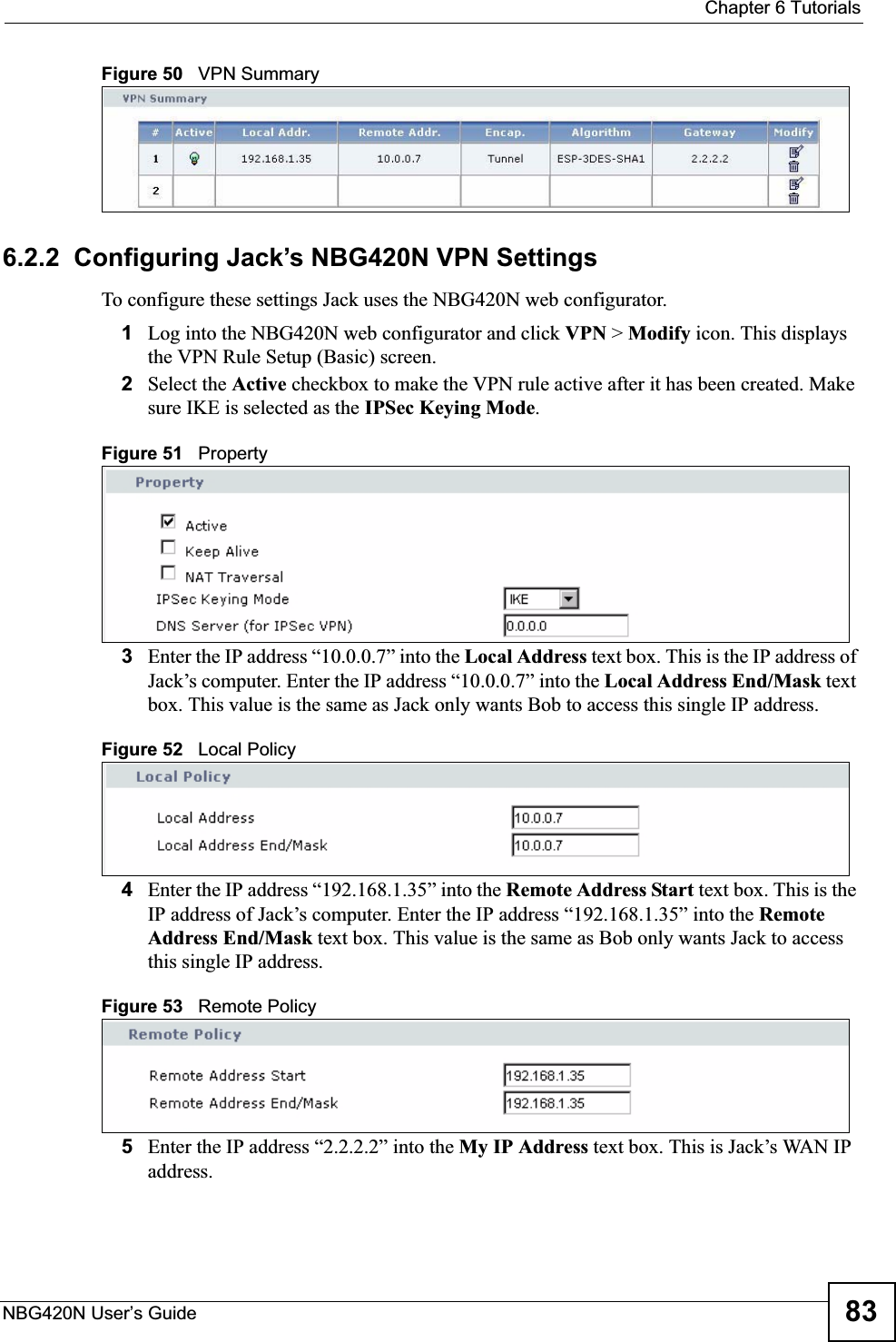  Chapter 6 TutorialsNBG420N User’s Guide 83Figure 50   VPN Summary6.2.2  Configuring Jack’s NBG420N VPN SettingsTo configure these settings Jack uses the NBG420N web configurator.1Log into the NBG420N web configurator and click VPN &gt; Modify icon. This displays the VPN Rule Setup (Basic) screen.2Select the Active checkbox to make the VPN rule active after it has been created. Make sure IKE is selected as the IPSec Keying Mode.Figure 51   Property3Enter the IP address “10.0.0.7” into the Local Address text box. This is the IP address of Jack’s computer. Enter the IP address “10.0.0.7” into the Local Address End/Mask text box. This value is the same as Jack only wants Bob to access this single IP address.Figure 52   Local Policy4Enter the IP address “192.168.1.35” into the Remote Address Start text box. This is the IP address of Jack’s computer. Enter the IP address “192.168.1.35” into the Remote Address End/Mask text box. This value is the same as Bob only wants Jack to access this single IP address.Figure 53   Remote Policy5Enter the IP address “2.2.2.2” into the My IP Address text box. This is Jack’s WAN IP address.