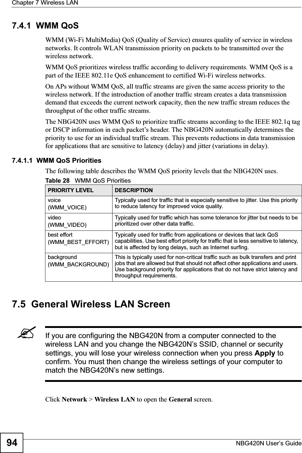 Chapter 7 Wireless LANNBG420N User’s Guide947.4.1  WMM QoSWMM (Wi-Fi MultiMedia) QoS (Quality of Service) ensures quality of service in wireless networks. It controls WLAN transmission priority on packets to be transmitted over the wireless network.WMM QoS prioritizes wireless traffic according to delivery requirements. WMM QoS is a part of the IEEE 802.11e QoS enhancement to certified Wi-Fi wireless networks.On APs without WMM QoS, all traffic streams are given the same access priority to the wireless network. If the introduction of another traffic stream creates a data transmission demand that exceeds the current network capacity, then the new traffic stream reduces the throughput of the other traffic streams.The NBG420N uses WMM QoS to prioritize traffic streams according to the IEEE 802.1q tag or DSCP information in each packet’s header. The NBG420N automatically determines the priority to use for an individual traffic stream. This prevents reductions in data transmission for applications that are sensitive to latency (delay) and jitter (variations in delay).7.4.1.1  WMM QoS PrioritiesThe following table describes the WMM QoS priority levels that the NBG420N uses.7.5  General Wireless LAN Screen &quot;If you are configuring the NBG420N from a computer connected to the wireless LAN and you change the NBG420N’s SSID, channel or security settings, you will lose your wireless connection when you press Apply to confirm. You must then change the wireless settings of your computer to match the NBG420N’s new settings.Click Network &gt; Wireless LAN to open the General screen.Table 28   WMM QoS PrioritiesPRIORITY LEVEL DESCRIPTIONvoice(WMM_VOICE)Typically used for traffic that is especially sensitive to jitter. Use this priority to reduce latency for improved voice quality.video(WMM_VIDEO)Typically used for traffic which has some tolerance for jitter but needs to be prioritized over other data traffic.best effort(WMM_BEST_EFFORT)Typically used for traffic from applications or devices that lack QoS capabilities. Use best effort priority for traffic that is less sensitive to latency, but is affected by long delays, such as Internet surfing.background(WMM_BACKGROUND)This is typically used for non-critical traffic such as bulk transfers and print jobs that are allowed but that should not affect other applications and users. Use background priority for applications that do not have strict latency and throughput requirements.