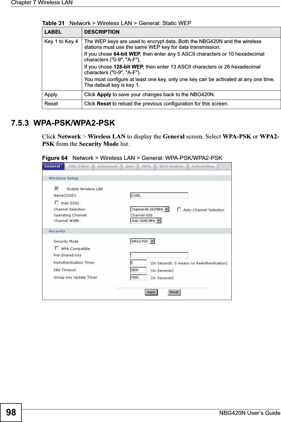 Chapter 7 Wireless LANNBG420N User’s Guide987.5.3  WPA-PSK/WPA2-PSKClick Network &gt; Wireless LAN to display the General screen. Select WPA-PSK or WPA2-PSK from the Security Mode list.Figure 64   Network &gt; Wireless LAN &gt; General: WPA-PSK/WPA2-PSKKey 1 to Key 4 The WEP keys are used to encrypt data. Both the NBG420N and the wireless stations must use the same WEP key for data transmission.If you chose 64-bit WEP, then enter any 5 ASCII characters or 10 hexadecimal characters (&quot;0-9&quot;, &quot;A-F&quot;).If you chose 128-bit WEP, then enter 13 ASCII characters or 26 hexadecimal characters (&quot;0-9&quot;, &quot;A-F&quot;). You must configure at least one key, only one key can be activated at any one time. The default key is key 1.Apply Click Apply to save your changes back to the NBG420N.Reset Click Reset to reload the previous configuration for this screen.Table 31   Network &gt; Wireless LAN &gt; General: Static WEPLABEL DESCRIPTION