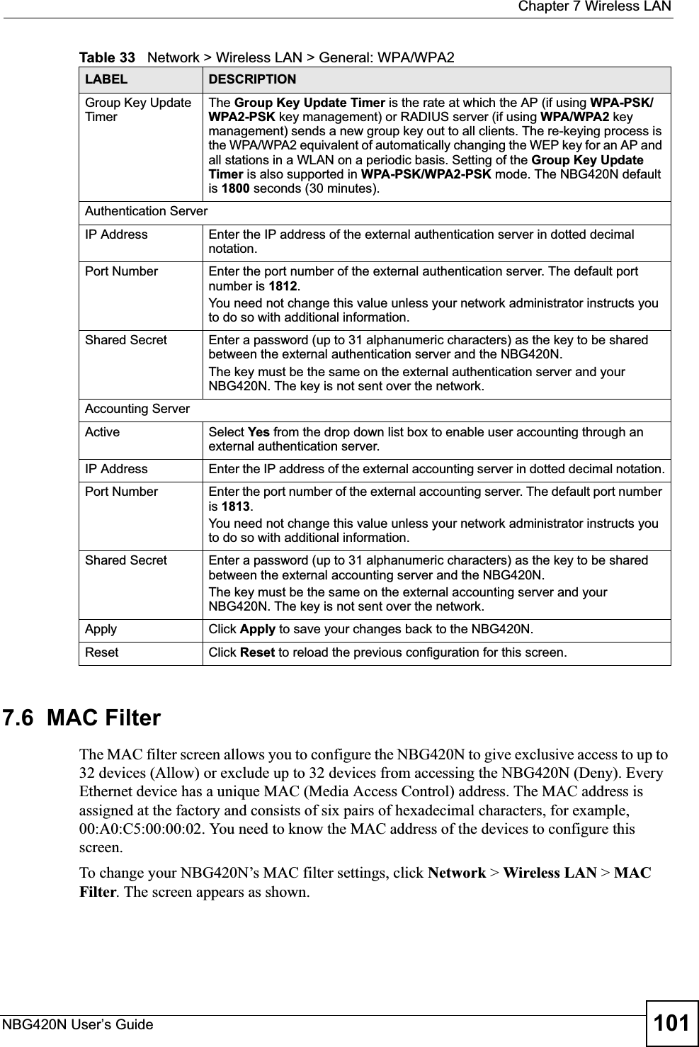  Chapter 7 Wireless LANNBG420N User’s Guide 1017.6  MAC FilterThe MAC filter screen allows you to configure the NBG420N to give exclusive access to up to 32 devices (Allow) or exclude up to 32 devices from accessing the NBG420N (Deny). Every Ethernet device has a unique MAC (Media Access Control) address. The MAC address is assigned at the factory and consists of six pairs of hexadecimal characters, for example, 00:A0:C5:00:00:02. You need to know the MAC address of the devices to configure this screen.To change your NBG420N’s MAC filter settings, click Network &gt; Wireless LAN &gt; MACFilter. The screen appears as shown.Group Key Update TimerThe Group Key Update Timer is the rate at which the AP (if using WPA-PSK/WPA2-PSK key management) or RADIUS server (if using WPA/WPA2 key management) sends a new group key out to all clients. The re-keying process is the WPA/WPA2 equivalent of automatically changing the WEP key for an AP and all stations in a WLAN on a periodic basis. Setting of the Group Key Update Timer is also supported in WPA-PSK/WPA2-PSK mode. The NBG420N default is 1800 seconds (30 minutes).Authentication ServerIP Address Enter the IP address of the external authentication server in dotted decimal notation.Port Number Enter the port number of the external authentication server. The default port number is 1812.You need not change this value unless your network administrator instructs you to do so with additional information. Shared Secret Enter a password (up to 31 alphanumeric characters) as the key to be shared between the external authentication server and the NBG420N.The key must be the same on the external authentication server and your NBG420N. The key is not sent over the network. Accounting ServerActive Select Yes from the drop down list box to enable user accounting through an external authentication server.IP Address Enter the IP address of the external accounting server in dotted decimal notation.Port Number Enter the port number of the external accounting server. The default port number is 1813.You need not change this value unless your network administrator instructs you to do so with additional information. Shared Secret Enter a password (up to 31 alphanumeric characters) as the key to be shared between the external accounting server and the NBG420N.The key must be the same on the external accounting server and your NBG420N. The key is not sent over the network. Apply Click Apply to save your changes back to the NBG420N.Reset Click Reset to reload the previous configuration for this screen.Table 33   Network &gt; Wireless LAN &gt; General: WPA/WPA2LABEL DESCRIPTION