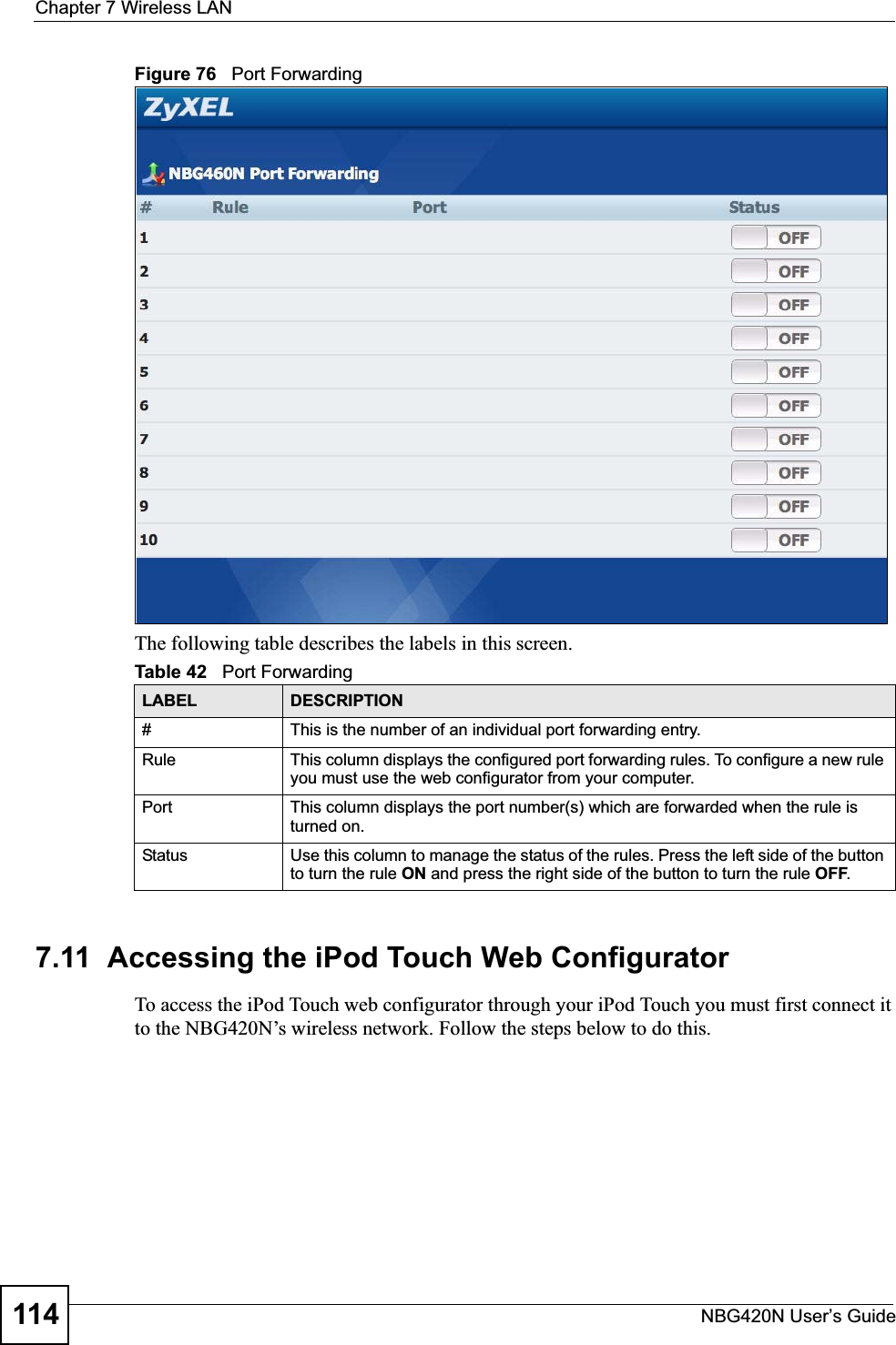 Chapter 7 Wireless LANNBG420N User’s Guide114Figure 76   Port ForwardingThe following table describes the labels in this screen.7.11  Accessing the iPod Touch Web ConfiguratorTo access the iPod Touch web configurator through your iPod Touch you must first connect it to the NBG420N’s wireless network. Follow the steps below to do this.Table 42   Port ForwardingLABEL DESCRIPTION#This is the number of an individual port forwarding entry.Rule This column displays the configured port forwarding rules. To configure a new rule you must use the web configurator from your computer.Port This column displays the port number(s) which are forwarded when the rule is turned on.Status Use this column to manage the status of the rules. Press the left side of the button to turn the rule ON and press the right side of the button to turn the rule OFF.