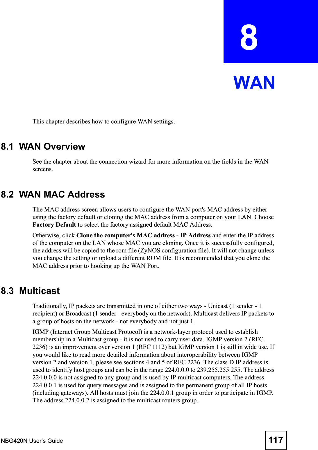 NBG420N User’s Guide 117CHAPTER  8 WANThis chapter describes how to configure WAN settings.8.1  WAN OverviewSee the chapter about the connection wizard for more information on the fields in the WAN screens.8.2  WAN MAC AddressThe MAC address screen allows users to configure the WAN port&apos;s MAC address by either using the factory default or cloning the MAC address from a computer on your LAN. Choose Factory Default to select the factory assigned default MAC Address.Otherwise, click Clone the computer&apos;s MAC address - IP Address and enter the IP address of the computer on the LAN whose MAC you are cloning. Once it is successfully configured, the address will be copied to the rom file (ZyNOS configuration file). It will not change unless you change the setting or upload a different ROM file. It is recommended that you clone the MAC address prior to hooking up the WAN Port.8.3  MulticastTraditionally, IP packets are transmitted in one of either two ways - Unicast (1 sender - 1 recipient) or Broadcast (1 sender - everybody on the network). Multicast delivers IP packets to a group of hosts on the network - not everybody and not just 1. IGMP (Internet Group Multicast Protocol) is a network-layer protocol used to establish membership in a Multicast group - it is not used to carry user data. IGMP version 2 (RFC 2236) is an improvement over version 1 (RFC 1112) but IGMP version 1 is still in wide use. If you would like to read more detailed information about interoperability between IGMP version 2 and version 1, please see sections 4 and 5 of RFC 2236. The class D IP address is used to identify host groups and can be in the range 224.0.0.0 to 239.255.255.255. The address 224.0.0.0 is not assigned to any group and is used by IP multicast computers. The address 224.0.0.1 is used for query messages and is assigned to the permanent group of all IP hosts (including gateways). All hosts must join the 224.0.0.1 group in order to participate in IGMP. The address 224.0.0.2 is assigned to the multicast routers group. 