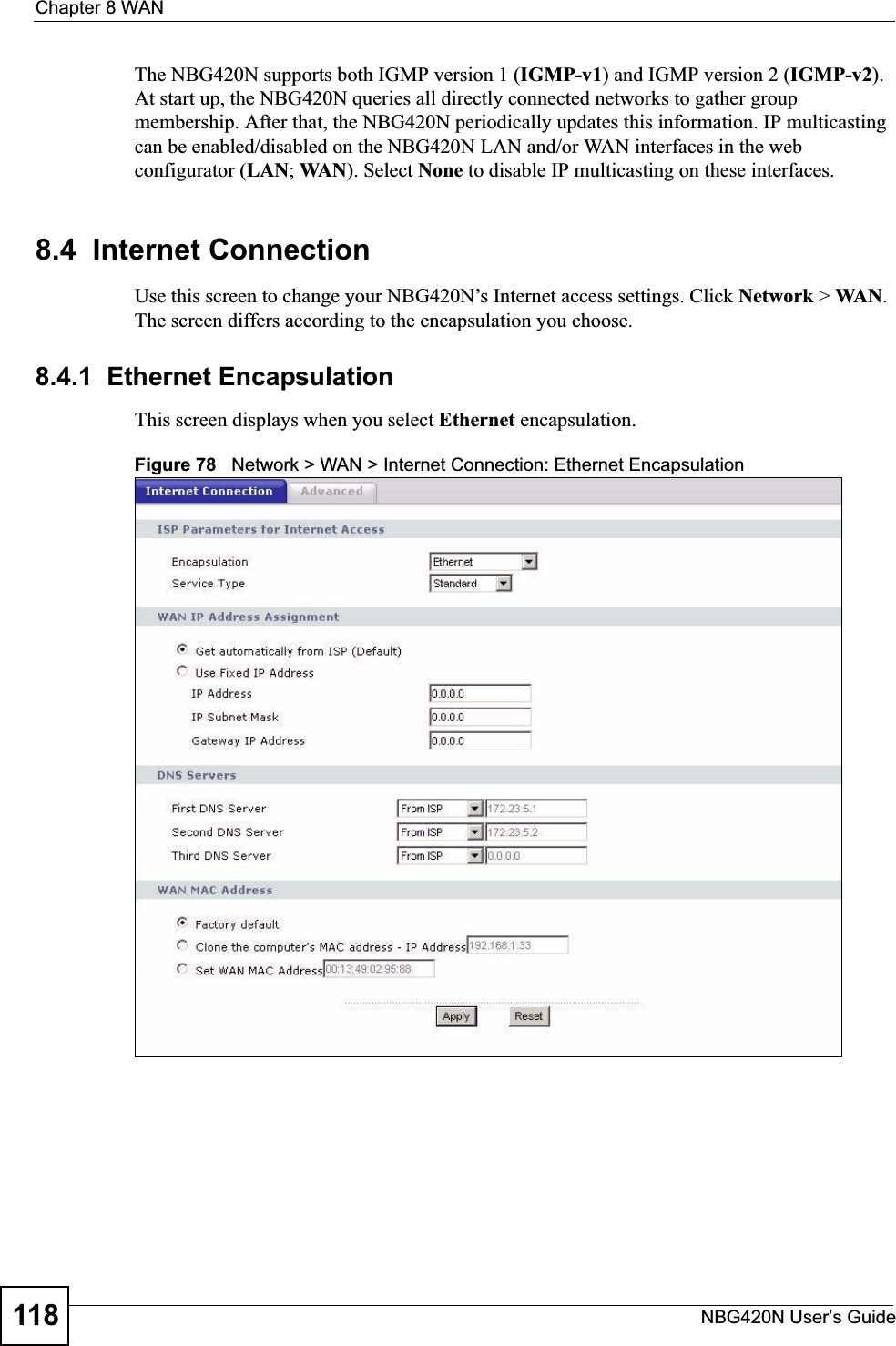 Chapter 8 WANNBG420N User’s Guide118The NBG420N supports both IGMP version 1 (IGMP-v1) and IGMP version 2 (IGMP-v2).At start up, the NBG420N queries all directly connected networks to gather group membership. After that, the NBG420N periodically updates this information. IP multicasting can be enabled/disabled on the NBG420N LAN and/or WAN interfaces in the web configurator (LAN; WAN). Select None to disable IP multicasting on these interfaces.8.4  Internet ConnectionUse this screen to change your NBG420N’s Internet access settings. Click Network &gt; WA N .The screen differs according to the encapsulation you choose.8.4.1  Ethernet EncapsulationThis screen displays when you select Ethernet encapsulation.Figure 78   Network &gt; WAN &gt; Internet Connection: Ethernet Encapsulation
