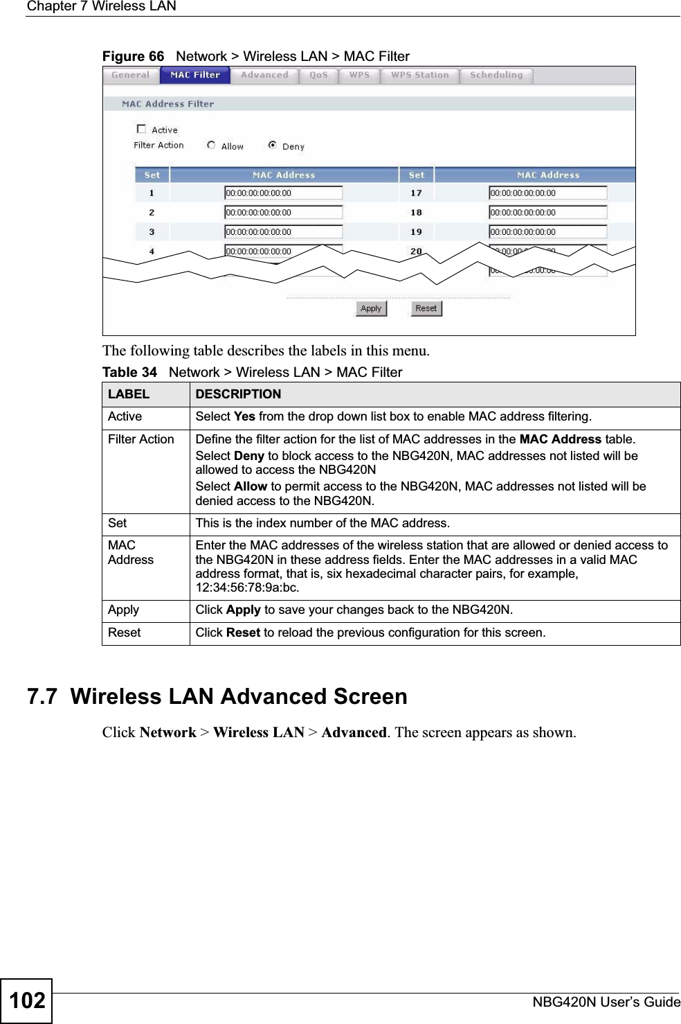 Chapter 7 Wireless LANNBG420N User’s Guide102Figure 66   Network &gt; Wireless LAN &gt; MAC FilterThe following table describes the labels in this menu.7.7  Wireless LAN Advanced ScreenClick Network &gt; Wireless LAN &gt; Advanced. The screen appears as shown.Table 34   Network &gt; Wireless LAN &gt; MAC FilterLABEL DESCRIPTIONActive Select Yes from the drop down list box to enable MAC address filtering.Filter Action  Define the filter action for the list of MAC addresses in the MAC Address table. Select Deny to block access to the NBG420N, MAC addresses not listed will be allowed to access the NBG420N Select Allow to permit access to the NBG420N, MAC addresses not listed will be denied access to the NBG420N. Set This is the index number of the MAC address.MAC AddressEnter the MAC addresses of the wireless station that are allowed or denied access to the NBG420N in these address fields. Enter the MAC addresses in a valid MAC address format, that is, six hexadecimal character pairs, for example, 12:34:56:78:9a:bc.Apply Click Apply to save your changes back to the NBG420N.Reset Click Reset to reload the previous configuration for this screen.