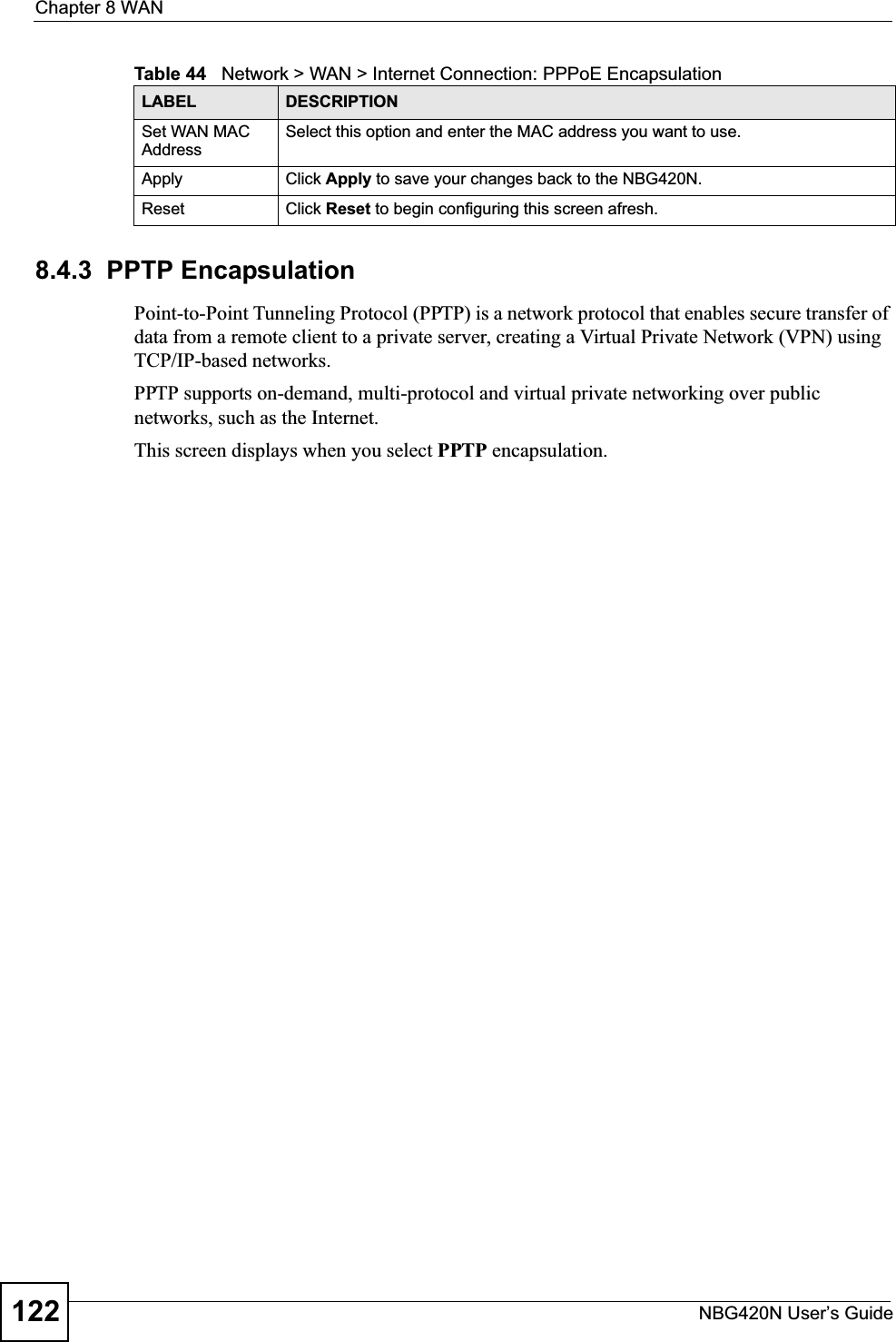 Chapter 8 WANNBG420N User’s Guide1228.4.3  PPTP EncapsulationPoint-to-Point Tunneling Protocol (PPTP) is a network protocol that enables secure transfer of data from a remote client to a private server, creating a Virtual Private Network (VPN) using TCP/IP-based networks.PPTP supports on-demand, multi-protocol and virtual private networking over public networks, such as the Internet.This screen displays when you select PPTP encapsulation.Set WAN MAC AddressSelect this option and enter the MAC address you want to use.Apply Click Apply to save your changes back to the NBG420N.Reset Click Reset to begin configuring this screen afresh.Table 44   Network &gt; WAN &gt; Internet Connection: PPPoE EncapsulationLABEL DESCRIPTION