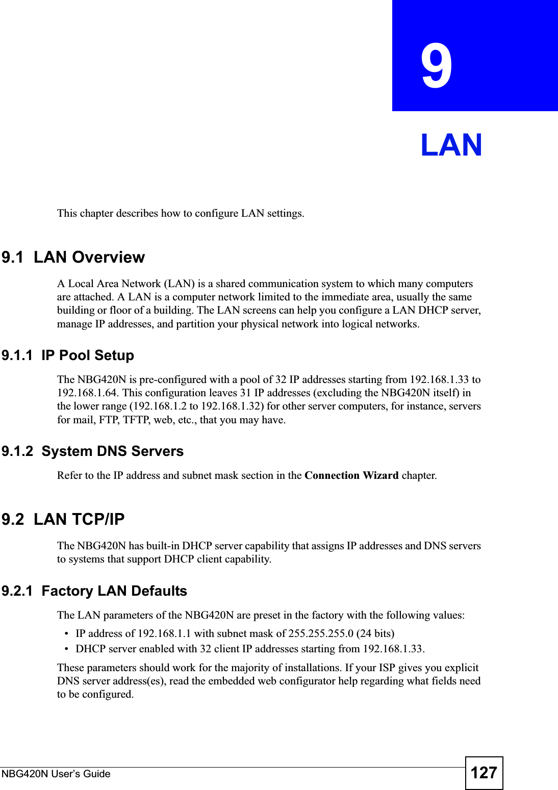 NBG420N User’s Guide 127CHAPTER  9 LANThis chapter describes how to configure LAN settings.9.1  LAN OverviewA Local Area Network (LAN) is a shared communication system to which many computers are attached. A LAN is a computer network limited to the immediate area, usually the same building or floor of a building. The LAN screens can help you configure a LAN DHCP server, manage IP addresses, and partition your physical network into logical networks.9.1.1  IP Pool SetupThe NBG420N is pre-configured with a pool of 32 IP addresses starting from 192.168.1.33 to 192.168.1.64. This configuration leaves 31 IP addresses (excluding the NBG420N itself) in the lower range (192.168.1.2 to 192.168.1.32) for other server computers, for instance, servers for mail, FTP, TFTP, web, etc., that you may have.9.1.2  System DNS ServersRefer to the IP address and subnet mask section in the Connection Wizard chapter.9.2  LAN TCP/IP The NBG420N has built-in DHCP server capability that assigns IP addresses and DNS servers to systems that support DHCP client capability.9.2.1  Factory LAN DefaultsThe LAN parameters of the NBG420N are preset in the factory with the following values:• IP address of 192.168.1.1 with subnet mask of 255.255.255.0 (24 bits)• DHCP server enabled with 32 client IP addresses starting from 192.168.1.33. These parameters should work for the majority of installations. If your ISP gives you explicit DNS server address(es), read the embedded web configurator help regarding what fields need to be configured.