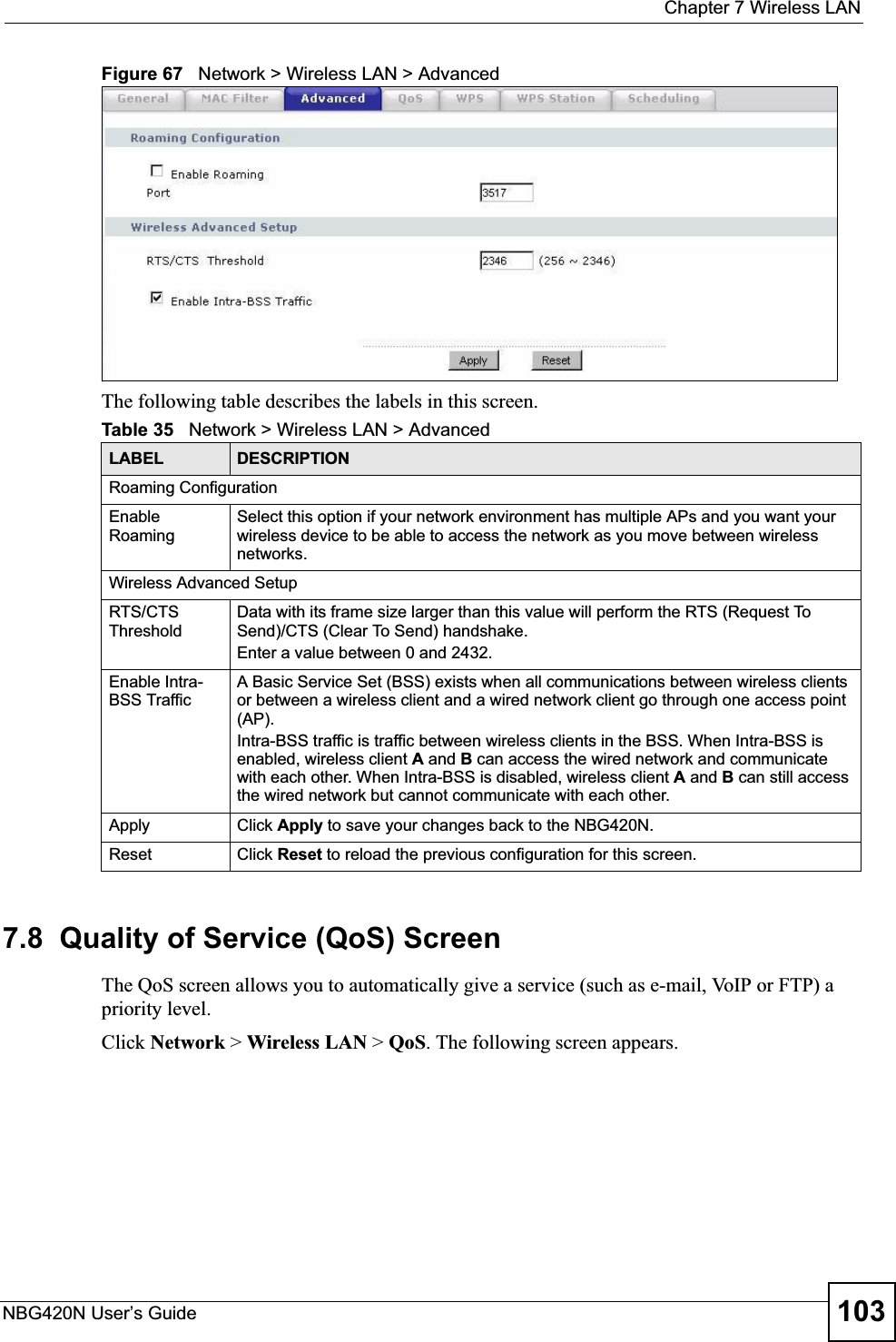  Chapter 7 Wireless LANNBG420N User’s Guide 103Figure 67   Network &gt; Wireless LAN &gt; AdvancedThe following table describes the labels in this screen. 7.8  Quality of Service (QoS) ScreenThe QoS screen allows you to automatically give a service (such as e-mail, VoIP or FTP) a priority level.Click Network &gt; Wireless LAN &gt; QoS. The following screen appears.Table 35   Network &gt; Wireless LAN &gt; AdvancedLABEL DESCRIPTIONRoaming ConfigurationEnable RoamingSelect this option if your network environment has multiple APs and you want your wireless device to be able to access the network as you move between wireless networks.Wireless Advanced SetupRTS/CTS ThresholdData with its frame size larger than this value will perform the RTS (Request To Send)/CTS (Clear To Send) handshake. Enter a value between 0 and 2432. Enable Intra-BSS TrafficA Basic Service Set (BSS) exists when all communications between wireless clients or between a wireless client and a wired network client go through one access point (AP). Intra-BSS traffic is traffic between wireless clients in the BSS. When Intra-BSS is enabled, wireless client A and B can access the wired network and communicate with each other. When Intra-BSS is disabled, wireless client A and B can still access the wired network but cannot communicate with each other.Apply Click Apply to save your changes back to the NBG420N.Reset Click Reset to reload the previous configuration for this screen.