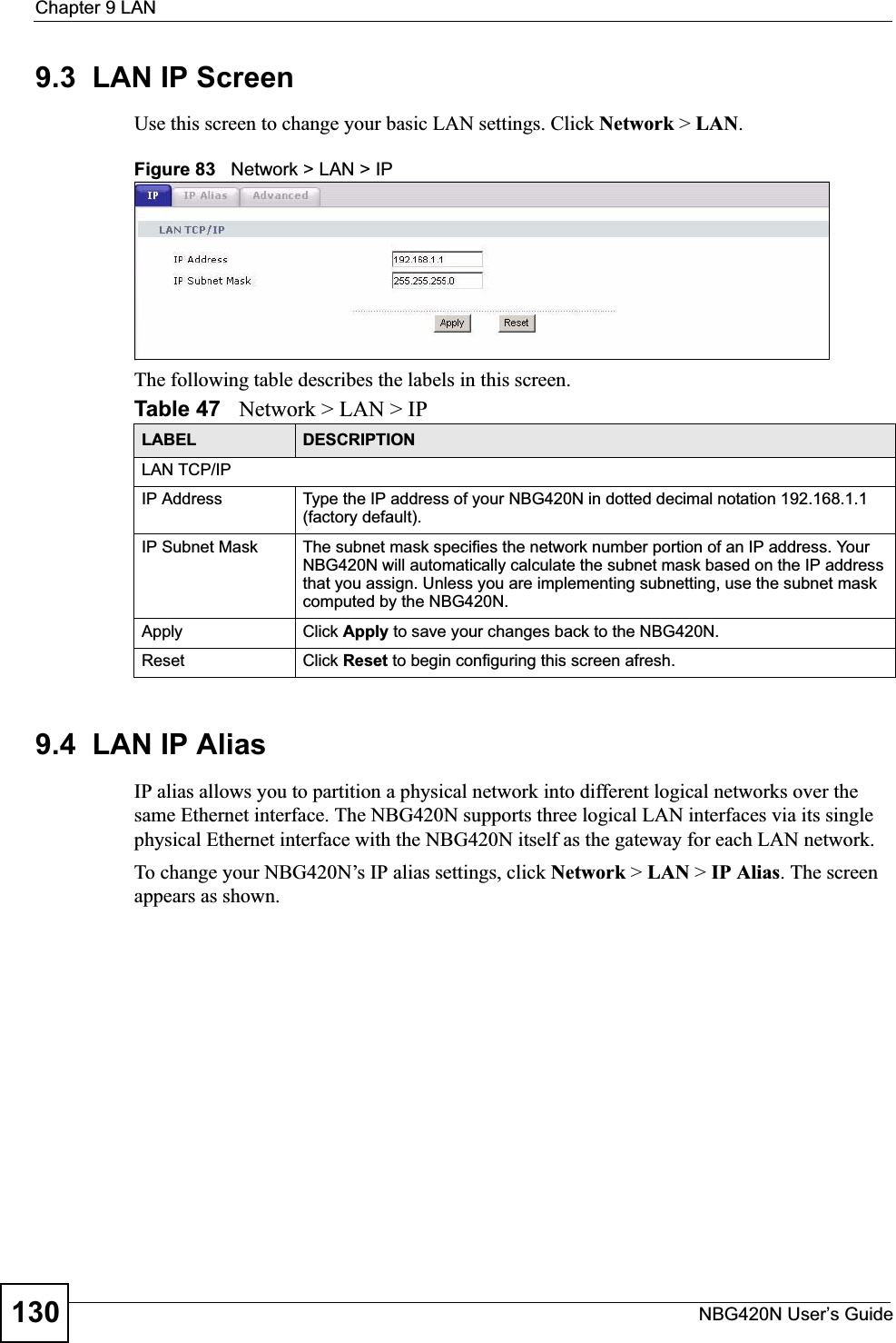 Chapter 9 LANNBG420N User’s Guide1309.3  LAN IP ScreenUse this screen to change your basic LAN settings. Click Network &gt; LAN.Figure 83   Network &gt; LAN &gt; IP The following table describes the labels in this screen.9.4  LAN IP Alias IP alias allows you to partition a physical network into different logical networks over the same Ethernet interface. The NBG420N supports three logical LAN interfaces via its single physical Ethernet interface with the NBG420N itself as the gateway for each LAN network.To change your NBG420N’s IP alias settings, click Network &gt; LAN &gt; IP Alias. The screen appears as shown.Table 47   Network &gt; LAN &gt; IPLABEL DESCRIPTIONLAN TCP/IPIP Address Type the IP address of your NBG420N in dotted decimal notation 192.168.1.1 (factory default).IP Subnet Mask The subnet mask specifies the network number portion of an IP address. Your NBG420N will automatically calculate the subnet mask based on the IP address that you assign. Unless you are implementing subnetting, use the subnet mask computed by the NBG420N.Apply Click Apply to save your changes back to the NBG420N.Reset Click Reset to begin configuring this screen afresh.