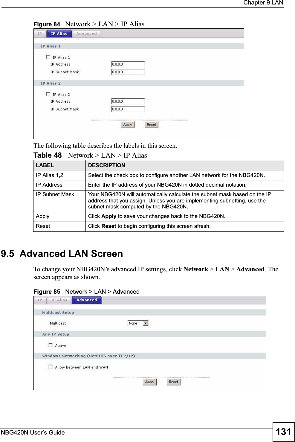  Chapter 9 LANNBG420N User’s Guide 131Figure 84   Network &gt; LAN &gt; IP AliasThe following table describes the labels in this screen.9.5  Advanced LAN ScreenTo change your NBG420N’s advanced IP settings, click Network &gt; LAN &gt; Advanced. The screen appears as shown.Figure 85   Network &gt; LAN &gt; Advanced   Table 48   Network &gt; LAN &gt; IP AliasLABEL DESCRIPTIONIP Alias 1,2 Select the check box to configure another LAN network for the NBG420N.IP Address Enter the IP address of your NBG420N in dotted decimal notation. IP Subnet Mask Your NBG420N will automatically calculate the subnet mask based on the IP address that you assign. Unless you are implementing subnetting, use the subnet mask computed by the NBG420N.Apply Click Apply to save your changes back to the NBG420N.Reset Click Reset to begin configuring this screen afresh.