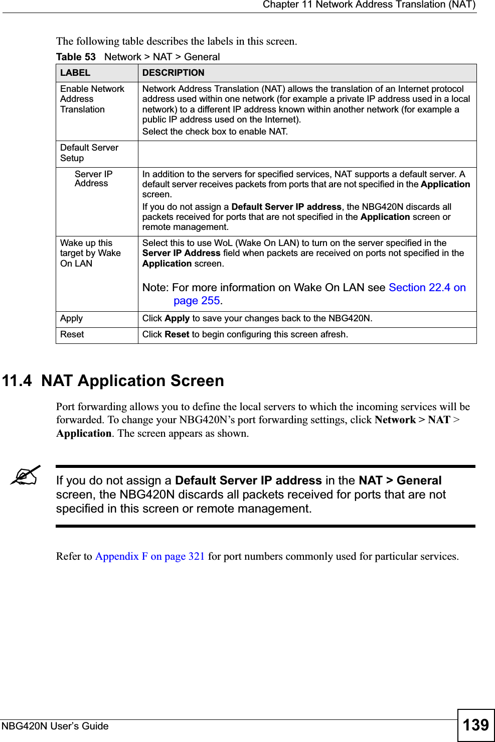  Chapter 11 Network Address Translation (NAT)NBG420N User’s Guide 139The following table describes the labels in this screen.11.4  NAT Application Screen   Port forwarding allows you to define the local servers to which the incoming services will be forwarded. To change your NBG420N’s port forwarding settings, click Network &gt; NAT &gt; Application. The screen appears as shown.&quot;If you do not assign a Default Server IP address in the NAT &gt; General screen, the NBG420N discards all packets received for ports that are not specified in this screen or remote management.Refer to Appendix F on page 321 for port numbers commonly used for particular services.Table 53   Network &gt; NAT &gt; GeneralLABEL DESCRIPTIONEnable Network Address TranslationNetwork Address Translation (NAT) allows the translation of an Internet protocol address used within one network (for example a private IP address used in a local network) to a different IP address known within another network (for example a public IP address used on the Internet). Select the check box to enable NAT.Default Server SetupServer IP AddressIn addition to the servers for specified services, NAT supports a default server. A default server receives packets from ports that are not specified in the Applicationscreen.If you do not assign a Default Server IP address, the NBG420N discards all packets received for ports that are not specified in the Application screen or remote management.Wake up this target by Wake On LANSelect this to use WoL (Wake On LAN) to turn on the server specified in the Server IP Address field when packets are received on ports not specified in the Application screen. Note: For more information on Wake On LAN see Section 22.4 on page 255.Apply Click Apply to save your changes back to the NBG420N.Reset Click Reset to begin configuring this screen afresh.