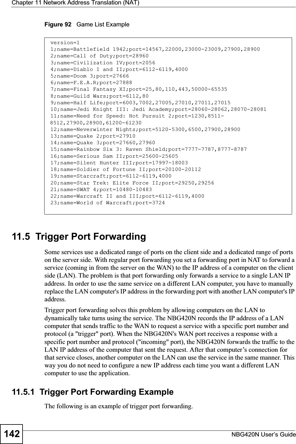 Chapter 11 Network Address Translation (NAT)NBG420N User’s Guide142Figure 92   Game List Example11.5  Trigger Port Forwarding Some services use a dedicated range of ports on the client side and a dedicated range of ports on the server side. With regular port forwarding you set a forwarding port in NAT to forward a service (coming in from the server on the WAN) to the IP address of a computer on the client side (LAN). The problem is that port forwarding only forwards a service to a single LAN IP address. In order to use the same service on a different LAN computer, you have to manually replace the LAN computer&apos;s IP address in the forwarding port with another LAN computer&apos;s IP address. Trigger port forwarding solves this problem by allowing computers on the LAN to dynamically take turns using the service. The NBG420N records the IP address of a LAN computer that sends traffic to the WAN to request a service with a specific port number and protocol (a &quot;trigger&quot; port). When the NBG420N&apos;s WAN port receives a response with a specific port number and protocol (&quot;incoming&quot; port), the NBG420N forwards the traffic to the LAN IP address of the computer that sent the request. After that computer’s connection for that service closes, another computer on the LAN can use the service in the same manner. This way you do not need to configure a new IP address each time you want a different LAN computer to use the application.11.5.1  Trigger Port Forwarding Example The following is an example of trigger port forwarding.version=11;name=Battlefield 1942;port=14567,22000,23000-23009,27900,289002;name=Call of Duty;port=289603;name=Civilization IV;port=20564;name=Diablo I and II;port=6112-6119,40005;name=Doom 3;port=276666;name=F.E.A.R;port=278887;name=Final Fantasy XI;port=25,80,110,443,50000-655358;name=Guild Wars;port=6112,809;name=Half Life;port=6003,7002,27005,27010,27011,2701510;name=Jedi Knight III: Jedi Academy;port=28060-28062,28070-2808111;name=Need for Speed: Hot Pursuit 2;port=1230,8511-8512,27900,28900,61200-6123012;name=Neverwinter Nights;port=5120-5300,6500,27900,2890013;name=Quake 2;port=2791014;name=Quake 3;port=27660,2796015;name=Rainbow Six 3: Raven Shield;port=7777-7787,8777-878716;name=Serious Sam II;port=25600-2560517;name=Silent Hunter III;port=17997-1800318;name=Soldier of Fortune II;port=20100-2011219;name=Starcraft;port=6112-6119,400020;name=Star Trek: Elite Force II;port=29250,2925621;name=SWAT 4;port=10480-1048322;name=Warcraft II and III;port=6112-6119,400023;name=World of Warcraft;port=3724