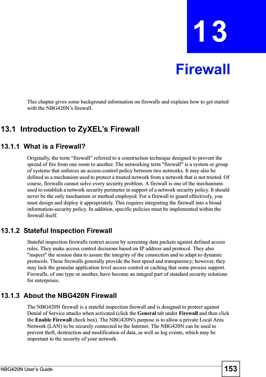 NBG420N User’s Guide 153CHAPTER 13FirewallThis chapter gives some background information on firewalls and explains how to get started with the NBG420N’s firewall.13.1  Introduction to ZyXEL’s Firewall   13.1.1  What is a Firewall?Originally, the term “firewall” referred to a construction technique designed to prevent the spread of fire from one room to another. The networking term &quot;firewall&quot; is a system or group of systems that enforces an access-control policy between two networks. It may also be defined as a mechanism used to protect a trusted network from a network that is not trusted. Of course, firewalls cannot solve every security problem. A firewall is one of the mechanisms used to establish a network security perimeter in support of a network security policy. It should never be the only mechanism or method employed. For a firewall to guard effectively, you must design and deploy it appropriately. This requires integrating the firewall into a broad information-security policy. In addition, specific policies must be implemented within the firewall itself. 13.1.2  Stateful Inspection Firewall Stateful inspection firewalls restrict access by screening data packets against defined access rules. They make access control decisions based on IP address and protocol. They also &quot;inspect&quot; the session data to assure the integrity of the connection and to adapt to dynamic protocols. These firewalls generally provide the best speed and transparency; however, they may lack the granular application level access control or caching that some proxies support. Firewalls, of one type or another, have become an integral part of standard security solutions for enterprises.13.1.3  About the NBG420N FirewallThe NBG420N firewall is a stateful inspection firewall and is designed to protect against Denial of Service attacks when activated (click the General tab under Firewall and then click the Enable Firewall check box). The NBG420N&apos;s purpose is to allow a private Local Area Network (LAN) to be securely connected to the Internet. The NBG420N can be used to prevent theft, destruction and modification of data, as well as log events, which may be important to the security of your network. 