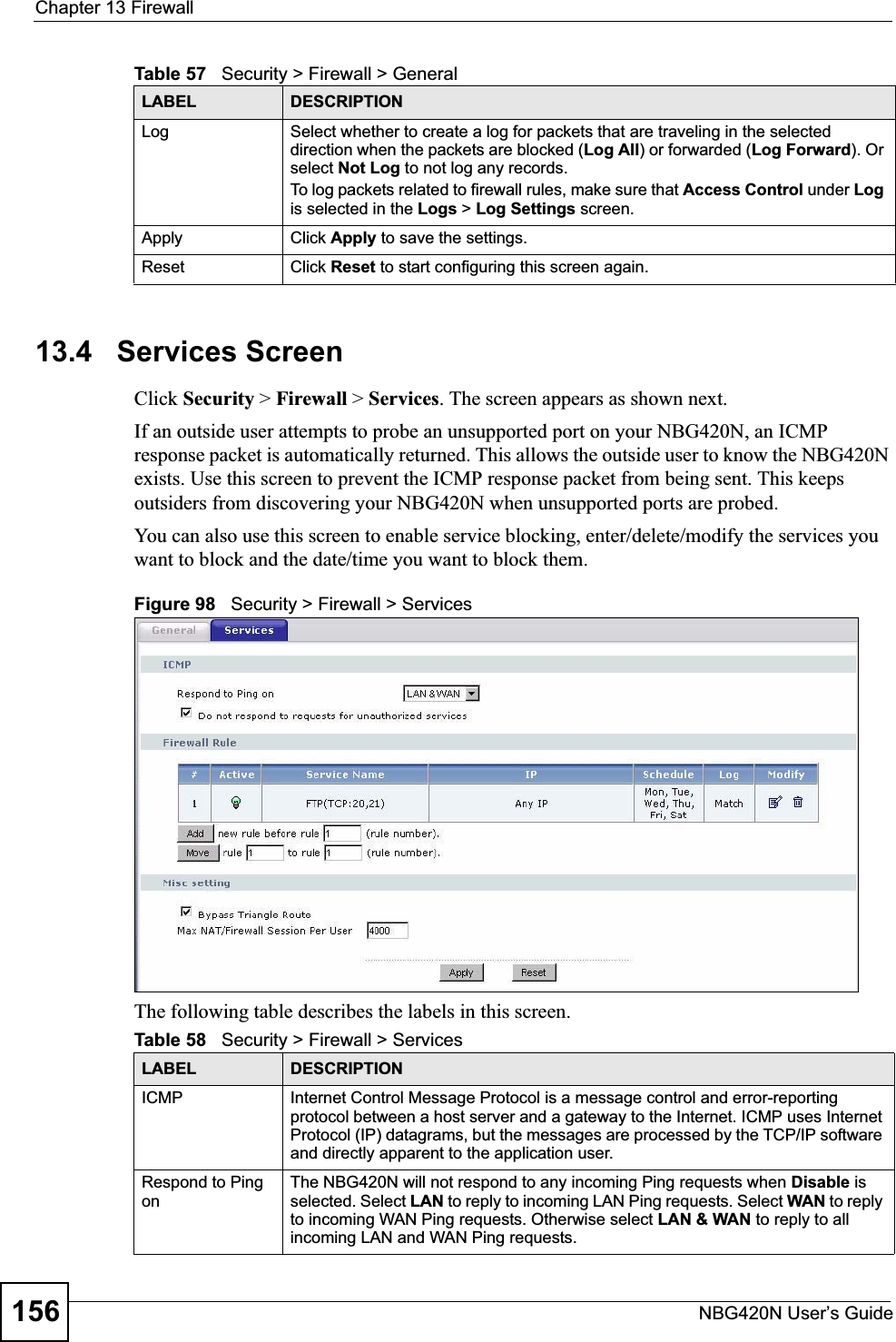 Chapter 13 FirewallNBG420N User’s Guide15613.4   Services ScreenClick Security &gt; Firewall &gt; Services. The screen appears as shown next. If an outside user attempts to probe an unsupported port on your NBG420N, an ICMP response packet is automatically returned. This allows the outside user to know the NBG420N exists. Use this screen to prevent the ICMP response packet from being sent. This keeps outsiders from discovering your NBG420N when unsupported ports are probed.You can also use this screen to enable service blocking, enter/delete/modify the services you want to block and the date/time you want to block them.Figure 98   Security &gt; Firewall &gt; Services The following table describes the labels in this screen.Log Select whether to create a log for packets that are traveling in the selected direction when the packets are blocked (Log All) or forwarded (Log Forward). Or select Not Log to not log any records.To log packets related to firewall rules, make sure that Access Control under Logis selected in the Logs &gt; Log Settings screen. Apply Click Apply to save the settings. Reset Click Reset to start configuring this screen again. Table 57   Security &gt; Firewall &gt; General LABEL DESCRIPTIONTable 58   Security &gt; Firewall &gt; ServicesLABEL DESCRIPTIONICMP Internet Control Message Protocol is a message control and error-reporting protocol between a host server and a gateway to the Internet. ICMP uses Internet Protocol (IP) datagrams, but the messages are processed by the TCP/IP software and directly apparent to the application user. Respond to Ping onThe NBG420N will not respond to any incoming Ping requests when Disable isselected. Select LAN to reply to incoming LAN Ping requests. Select WAN to reply to incoming WAN Ping requests. Otherwise select LAN &amp; WAN to reply to all incoming LAN and WAN Ping requests. 