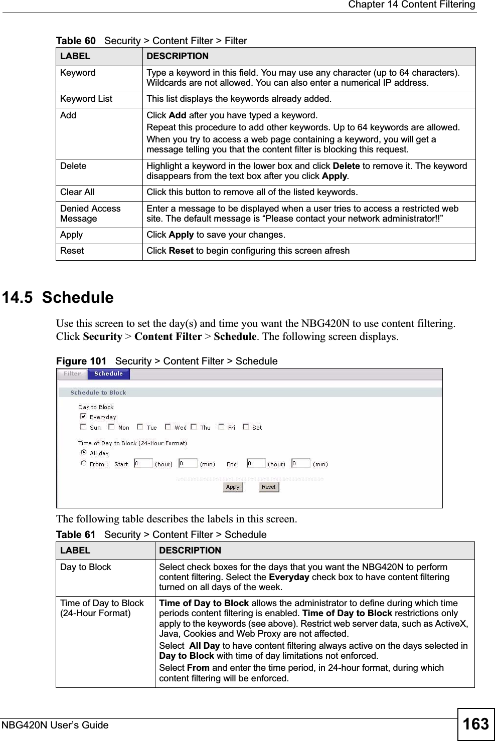  Chapter 14 Content FilteringNBG420N User’s Guide 16314.5  ScheduleUse this screen to set the day(s) and time you want the NBG420N to use content filtering. Click Security &gt; Content Filter &gt; Schedule. The following screen displays.Figure 101   Security &gt; Content Filter &gt; ScheduleThe following table describes the labels in this screen.Keyword Type a keyword in this field. You may use any character (up to 64 characters). Wildcards are not allowed. You can also enter a numerical IP address.Keyword List This list displays the keywords already added. Add  Click Add after you have typed a keyword. Repeat this procedure to add other keywords. Up to 64 keywords are allowed.When you try to access a web page containing a keyword, you will get a message telling you that the content filter is blocking this request.Delete Highlight a keyword in the lower box and click Delete to remove it. The keyword disappears from the text box after you click Apply.Clear All Click this button to remove all of the listed keywords.Denied Access MessageEnter a message to be displayed when a user tries to access a restricted web site. The default message is “Please contact your network administrator!!”Apply Click Apply to save your changes.Reset Click Reset to begin configuring this screen afreshTable 60   Security &gt; Content Filter &gt; FilterLABEL DESCRIPTIONTable 61   Security &gt; Content Filter &gt; ScheduleLABEL DESCRIPTIONDay to Block Select check boxes for the days that you want the NBG420N to perform content filtering. Select the Everyday check box to have content filtering turned on all days of the week.Time of Day to Block (24-Hour Format)Time of Day to Block allows the administrator to define during which time periods content filtering is enabled. Time of Day to Block restrictions only apply to the keywords (see above). Restrict web server data, such as ActiveX, Java, Cookies and Web Proxy are not affected.Select All Day to have content filtering always active on the days selected in Day to Block with time of day limitations not enforced.Select From and enter the time period, in 24-hour format, during which content filtering will be enforced. 