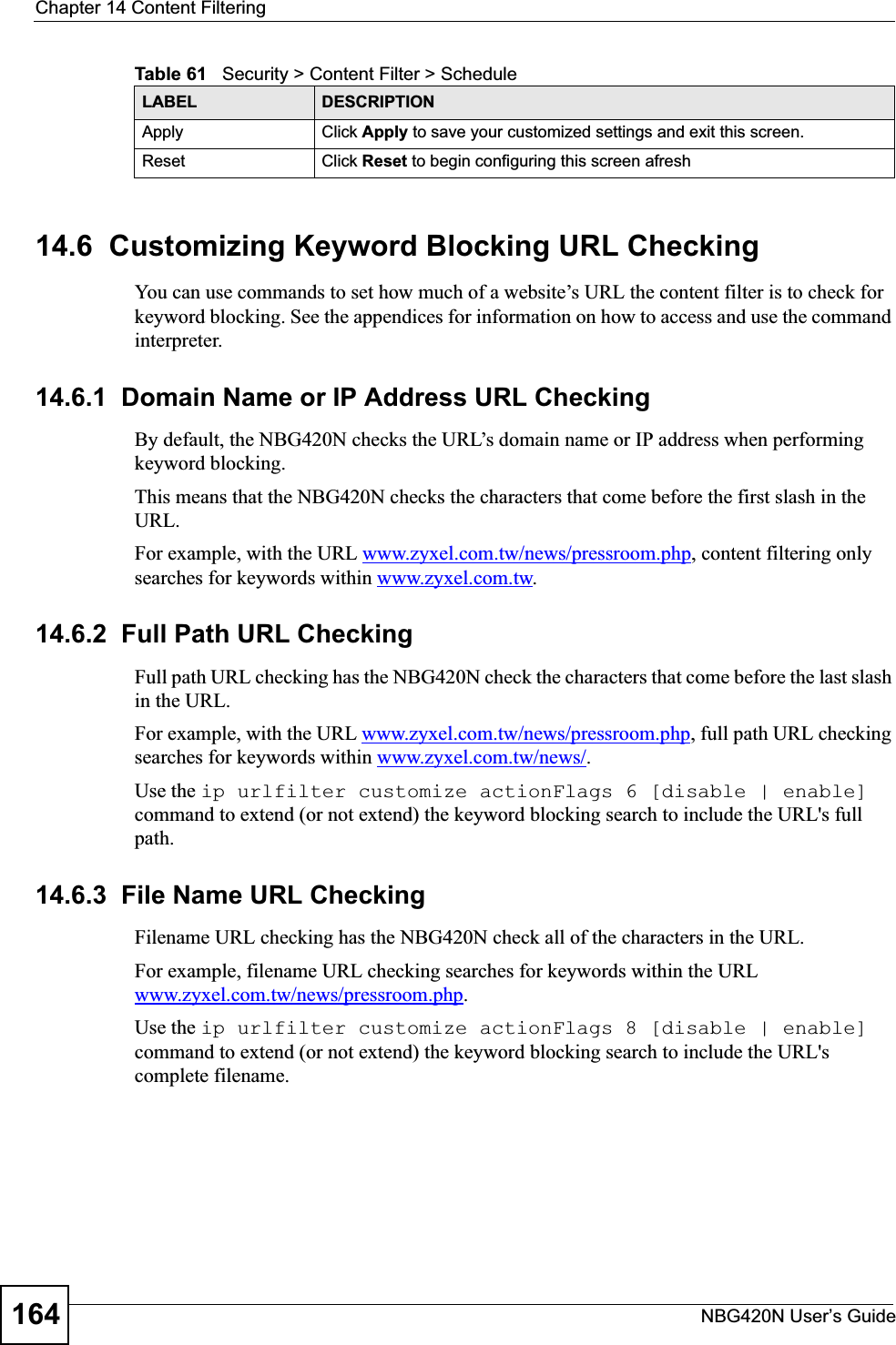 Chapter 14 Content FilteringNBG420N User’s Guide16414.6  Customizing Keyword Blocking URL CheckingYou can use commands to set how much of a website’s URL the content filter is to check for keyword blocking. See the appendices for information on how to access and use the command interpreter.14.6.1  Domain Name or IP Address URL CheckingBy default, the NBG420N checks the URL’s domain name or IP address when performing keyword blocking.This means that the NBG420N checks the characters that come before the first slash in the URL.For example, with the URL www.zyxel.com.tw/news/pressroom.php, content filtering only searches for keywords within www.zyxel.com.tw.14.6.2  Full Path URL CheckingFull path URL checking has the NBG420N check the characters that come before the last slash in the URL.For example, with the URL www.zyxel.com.tw/news/pressroom.php, full path URL checking searches for keywords within www.zyxel.com.tw/news/.Use the ip urlfilter customize actionFlags 6 [disable | enable]command to extend (or not extend) the keyword blocking search to include the URL&apos;s full path.14.6.3  File Name URL CheckingFilename URL checking has the NBG420N check all of the characters in the URL.For example, filename URL checking searches for keywords within the URL www.zyxel.com.tw/news/pressroom.php.Use the ip urlfilter customize actionFlags 8 [disable | enable] command to extend (or not extend) the keyword blocking search to include the URL&apos;s complete filename.Apply Click Apply to save your customized settings and exit this screen.Reset Click Reset to begin configuring this screen afreshTable 61   Security &gt; Content Filter &gt; ScheduleLABEL DESCRIPTION