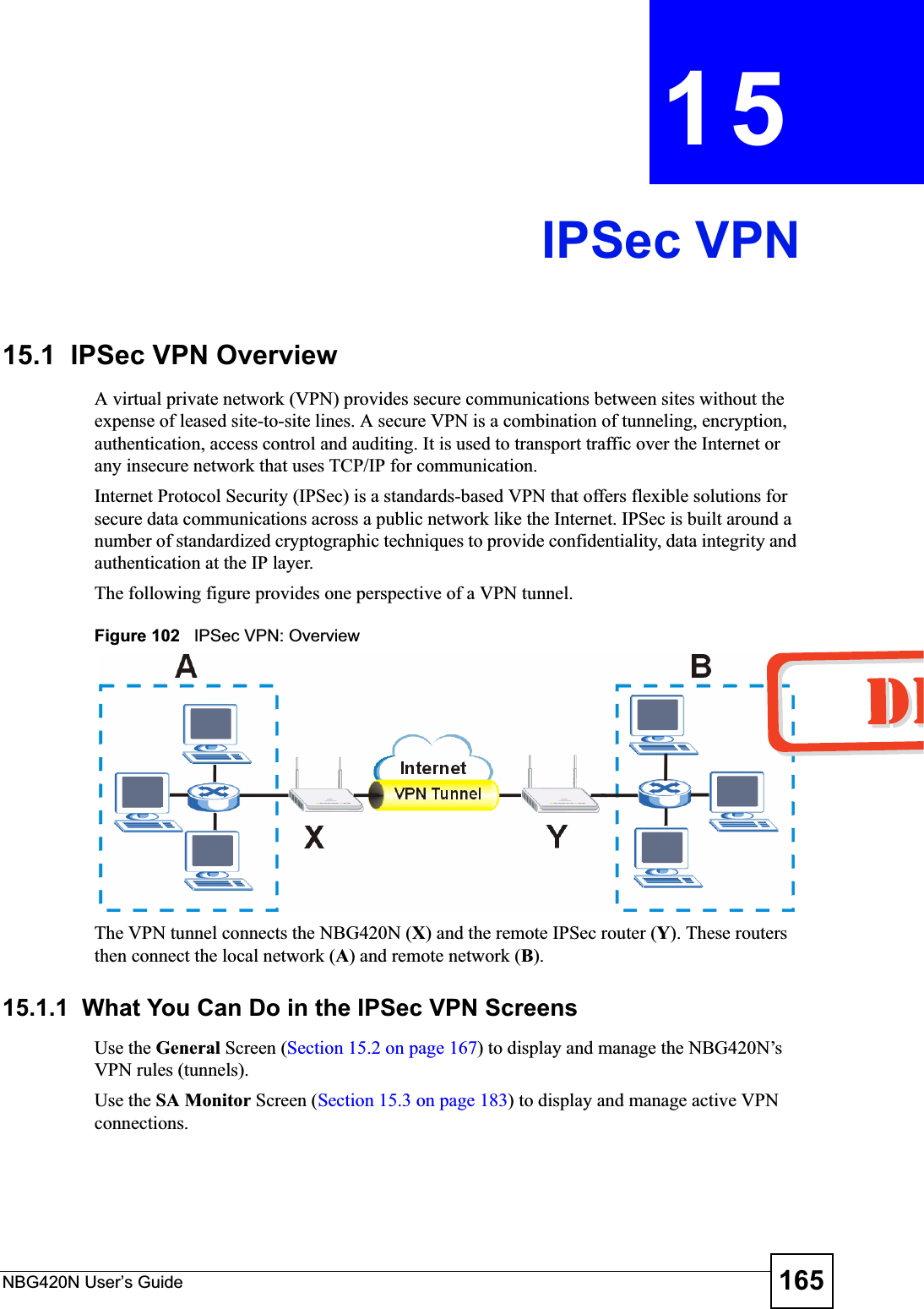 NBG420N User’s Guide 165CHAPTER 15IPSec VPN15.1  IPSec VPN OverviewA virtual private network (VPN) provides secure communications between sites without the expense of leased site-to-site lines. A secure VPN is a combination of tunneling, encryption, authentication, access control and auditing. It is used to transport traffic over the Internet or any insecure network that uses TCP/IP for communication.Internet Protocol Security (IPSec) is a standards-based VPN that offers flexible solutions for secure data communications across a public network like the Internet. IPSec is built around a number of standardized cryptographic techniques to provide confidentiality, data integrity and authentication at the IP layer.The following figure provides one perspective of a VPN tunnel.Figure 102   IPSec VPN: OverviewThe VPN tunnel connects the NBG420N (X) and the remote IPSec router (Y). These routers then connect the local network (A) and remote network (B).15.1.1  What You Can Do in the IPSec VPN ScreensUse the General Screen (Section 15.2 on page 167) to display and manage the NBG420N’s VPN rules (tunnels).Use the SA Monitor Screen (Section 15.3 on page 183) to display and manage active VPN connections.