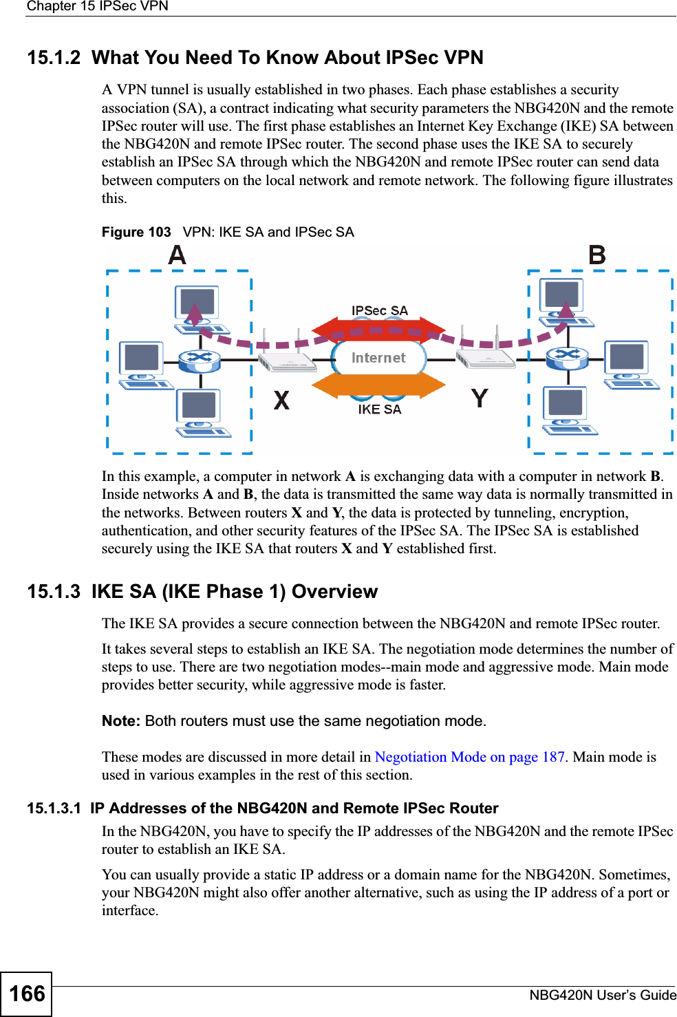 Chapter 15 IPSec VPNNBG420N User’s Guide16615.1.2  What You Need To Know About IPSec VPNA VPN tunnel is usually established in two phases. Each phase establishes a security association (SA), a contract indicating what security parameters the NBG420N and the remote IPSec router will use. The first phase establishes an Internet Key Exchange (IKE) SA between the NBG420N and remote IPSec router. The second phase uses the IKE SA to securely establish an IPSec SA through which the NBG420N and remote IPSec router can send data between computers on the local network and remote network. The following figure illustrates this.Figure 103   VPN: IKE SA and IPSec SA In this example, a computer in network A is exchanging data with a computer in network B.Inside networks A and B, the data is transmitted the same way data is normally transmitted in the networks. Between routers X and Y, the data is protected by tunneling, encryption, authentication, and other security features of the IPSec SA. The IPSec SA is established securely using the IKE SA that routers X and Y established first.15.1.3  IKE SA (IKE Phase 1) OverviewThe IKE SA provides a secure connection between the NBG420N and remote IPSec router.It takes several steps to establish an IKE SA. The negotiation mode determines the number of steps to use. There are two negotiation modes--main mode and aggressive mode. Main mode provides better security, while aggressive mode is faster.Note: Both routers must use the same negotiation mode.These modes are discussed in more detail in Negotiation Mode on page 187. Main mode is used in various examples in the rest of this section.15.1.3.1  IP Addresses of the NBG420N and Remote IPSec RouterIn the NBG420N, you have to specify the IP addresses of the NBG420N and the remote IPSec router to establish an IKE SA.You can usually provide a static IP address or a domain name for the NBG420N. Sometimes, your NBG420N might also offer another alternative, such as using the IP address of a port or interface.