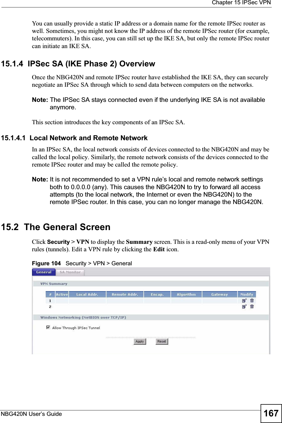  Chapter 15 IPSec VPNNBG420N User’s Guide 167You can usually provide a static IP address or a domain name for the remote IPSec router as well. Sometimes, you might not know the IP address of the remote IPSec router (for example, telecommuters). In this case, you can still set up the IKE SA, but only the remote IPSec router can initiate an IKE SA.15.1.4  IPSec SA (IKE Phase 2) OverviewOnce the NBG420N and remote IPSec router have established the IKE SA, they can securely negotiate an IPSec SA through which to send data between computers on the networks.Note: The IPSec SA stays connected even if the underlying IKE SA is not available anymore.This section introduces the key components of an IPSec SA.15.1.4.1  Local Network and Remote NetworkIn an IPSec SA, the local network consists of devices connected to the NBG420N and may be called the local policy. Similarly, the remote network consists of the devices connected to the remote IPSec router and may be called the remote policy.Note: It is not recommended to set a VPN rule’s local and remote network settings both to 0.0.0.0 (any). This causes the NBG420N to try to forward all access attempts (to the local network, the Internet or even the NBG420N) to the remote IPSec router. In this case, you can no longer manage the NBG420N.15.2  The General ScreenClick Security &gt; VPN to display the Summary screen. This is a read-only menu of your VPN rules (tunnels). Edit a VPN rule by clicking the Edit icon.Figure 104   Security &gt; VPN &gt; General