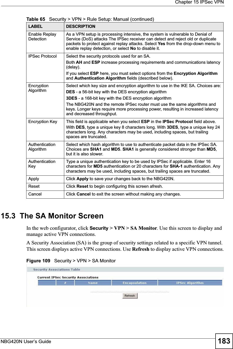  Chapter 15 IPSec VPNNBG420N User’s Guide 18315.3  The SA Monitor ScreenIn the web configurator, click Security &gt; VPN &gt; SA Monitor. Use this screen to display and manage active VPN connections.A Security Association (SA) is the group of security settings related to a specific VPN tunnel. This screen displays active VPN connections. Use Refresh to display active VPN connections.Figure 109   Security &gt; VPN &gt; SA MonitorEnable Replay DetectionAs a VPN setup is processing intensive, the system is vulnerable to Denial of Service (DoS) attacks The IPSec receiver can detect and reject old or duplicate packets to protect against replay attacks. Select Yes from the drop-down menu to enable replay detection, or select No to disable it. IPSec Protocol Select the security protocols used for an SA. Both AH and ESP increase processing requirements and communications latency (delay). If you select ESP here, you must select options from the Encryption Algorithmand Authentication Algorithm fields (described below).Encryption AlgorithmSelect which key size and encryption algorithm to use in the IKE SA. Choices are:DES - a 56-bit key with the DES encryption algorithm3DES - a 168-bit key with the DES encryption algorithmThe NBG420N and the remote IPSec router must use the same algorithms and keys. Longer keys require more processing power, resulting in increased latency and decreased throughput.Encryption Key  This field is applicable when you select ESP in the IPSec Protocol field above. With DES, type a unique key 8 characters long. With 3DES, type a unique key 24 characters long. Any characters may be used, including spaces, but trailing spaces are truncated.Authentication AlgorithmSelect which hash algorithm to use to authenticate packet data in the IPSec SA. Choices are SHA1 and MD5.SHA1 is generally considered stronger than MD5,but it is also slower.Authentication KeyType a unique authentication key to be used by IPSec if applicable. Enter 16 characters for MD5 authentication or 20 characters for SHA-1 authentication. Any characters may be used, including spaces, but trailing spaces are truncated.Apply Click Apply to save your changes back to the NBG420N.Reset Click Reset to begin configuring this screen afresh.Cancel Click Cancel to exit the screen without making any changes.Table 65   Security &gt; VPN &gt; Rule Setup: Manual (continued)LABEL DESCRIPTION